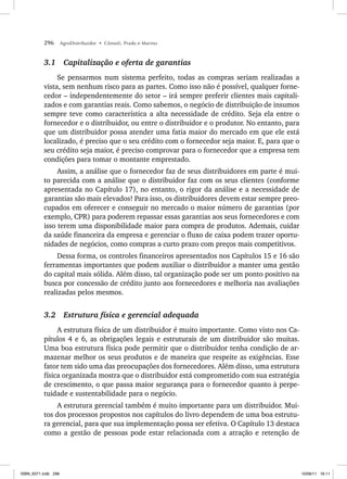 296 AgroDistribuidor • Cônsoli, Prado e Marino
3.1 Capitalização e oferta de garantias
Se pensarmos num sistema perfeito, todas as compras seriam realizadas a
vista, sem nenhum risco para as partes. Como isso não é possível, qualquer forne-
cedor – independentemente do setor – irá sempre preferir clientes mais capitali-
zados e com garantias reais. Como sabemos, o negócio de distribuição de insumos
sempre teve como característica a alta necessidade de crédito. Seja ela entre o
fornecedor e o distribuidor, ou entre o distribuidor e o produtor. No entanto, para
que um distribuidor possa atender uma fatia maior do mercado em que ele está
localizado, é preciso que o seu crédito com o fornecedor seja maior. E, para que o
seu crédito seja maior, é preciso comprovar para o fornecedor que a empresa tem
condições para tomar o montante emprestado.
Assim, a análise que o fornecedor faz de seus distribuidores em parte é mui-
to parecida com a análise que o distribuidor faz com os seus clientes (conforme
apresentada no Capítulo 17), no entanto, o rigor da análise e a necessidade de
garantias são mais elevados! Para isso, os distribuidores devem estar sempre preo-
cupados em oferecer e conseguir no mercado o maior número de garantias (por
exemplo, CPR) para poderem repassar essas garantias aos seus fornecedores e com
isso terem uma disponibilidade maior para compra de produtos. Ademais, cuidar
da saúde financeira da empresa e gerenciar o fluxo de caixa podem trazer oportu-
nidades de negócios, como compras a curto prazo com preços mais competitivos.
Dessa forma, os controles financeiros apresentados nos Capítulos 15 e 16 são
ferramentas importantes que podem auxiliar o distribuidor a manter uma gestão
do capital mais sólida. Além disso, tal organização pode ser um ponto positivo na
busca por concessão de crédito junto aos fornecedores e melhoria nas avaliações
realizadas pelos mesmos.
3.2 Estrutura física e gerencial adequada
A estrutura física de um distribuidor é muito importante. Como visto nos Ca-
pítulos 4 e 6, as obrigações legais e estruturais de um distribuidor são muitas.
Uma boa estrutura física pode permitir que o distribuidor tenha condição de ar-
mazenar melhor os seus produtos e de maneira que respeite as exigências. Esse
fator tem sido uma das preocupações dos fornecedores. Além disso, uma estrutura
física organizada mostra que o distribuidor está comprometido com sua estratégia
de crescimento, o que passa maior segurança para o fornecedor quanto à perpe-
tuidade e sustentabilidade para o negócio.
A estrutura gerencial também é muito importante para um distribuidor. Mui-
tos dos processos propostos nos capítulos do livro dependem de uma boa estrutu-
ra gerencial, para que sua implementação possa ser efetiva. O Capítulo 13 destaca
como a gestão de pessoas pode estar relacionada com a atração e retenção de
ISBN_6371.indb 296
ISBN_6371.indb 296 10/06/11 16:11
10/06/11 16:11
 