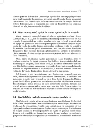 Desafios para gestores na distribuição de insumos 297
talentos para um distribuidor. Uma equipe capacitada e bem engajada pode tor-
nar a implementação dos processos gerenciais um diferencial frente aos demais
concorrentes. Essa diferenciação pode ser fonte da atração da atenção dos forne-
cedores de insumos, que já consideram esse tema um dos critérios para selecionar
e investir na relação com seus distribuidores.
3.3 Cobertura regional, equipe de vendas e penetração de mercado
Como comentado nos capítulos que abordaram a gestão de vendas e clientes
(Capítulos 10, 11 e 12), um dos diferenciais buscados pelos fornecedores em suas
revendas é a capacidade de realizar uma boa cobertura regional, o que significa
ter equipe em quantidade e qualidade para capturar o percentual desejado do po-
tencial de vendas da região. Como o potencial de vendas da região é o somatório
do potencial dos clientes que ali se encontram, uma das prioridades de esforços
dos gestores desse mercado deve ser o planejamento de vendas e a implementa-
ção de processos e ferramentas que garantam uma penetração de mercado e market
share satisfatório.
O que ocorre em algumas regiões, quase sempre fontes de conflitos entre re-
vendas e indústrias, é o fato de que novos distribuidores às vezes são instalados na
mesma região. Em geral, antes dessas ações, as indústrias tentam fazer com que
seus distribuidores atuais aumentem a penetração de mercado e quando isso não
acontece e a empresa tem metas mais arrojadas, a abertura de novos canais ou a
realização de vendas diretas são as únicas alternativas que restam.
Infelizmente, temos vivenciado essas experiências, mas, em grande parte das
vezes, mesmo com argumentação contrária dos distribuidores, as indústrias têm
aumentado o market share regional por meio dessa forma de expansão. Mas por
que os distribuidores que estavam atuando antes sozinhos não fizeram o aumento
de participação e com a presença de outro concorrente na mesma bandeira isso
ocorre? Muitas respostas podem existir aqui, mas uma delas é que o esforço e a
estrutura de vendas do distribuidor não estavam alinhadas com as estratégias do
seu fornecedor.
3.4 Credibilidade e relacionamento/acesso aos produtores
No tópico anterior discutimos a importância que a credibilidade do distribui-
dor e o bom relacionamento têm na diferenciação e na facilitação do acesso aos
produtores. Se pensarmos na relação entre o distribuidor e o fornecedor, tal van-
tagem pode também atrair o interesse dos fabricantes. A vantagem do distribuidor
em relação ao acesso a diversos produtores da região em que atua é uma moeda
de troca, pois possibilita ao fornecedor a venda de seus produtos em produtores
que podem estar comprando produtos de outras marcas. Nesses casos, mesmo que
ISBN_6371.indb 297
ISBN_6371.indb 297 10/06/11 16:11
10/06/11 16:11
 