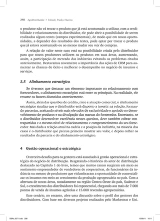 298 AgroDistribuidor • Cônsoli, Prado e Marino
o produtor não vá trocar o produto que já está acostumado a utilizar, com a credi-
bilidade e relacionamento do distribuidor, ele pode abrir a possibilidade de serem
realizados alguns testes (campos experimentais), de modo que em novas oportu-
nidades, a depender dos resultados dos testes, pode optar por trocar o produto
que já estava acostumado ou ao menos mudar seu mix de compras.
A relação de valor neste caso está na possibilidade criada pelo distribuidor
para que novos produtores utilizem os produtos em suas áreas, aumentando,
assim, a participação de mercado das indústrias evitando os problemas citados
anteriormente. Destacamos novamente a importância das ações de CRM para au-
mentar as chances de êxito e melhorar o desempenho no negócio de insumos e
serviços.
3.5 Alinhamento estratégico
Se tivermos que destacar um elemento importante no relacionamento com
fornecedores, o alinhamento estratégico está entre os principais. Na realidade, ele
resume os fatores discutidos anteriormente.
Assim, além das questões de crédito, risco e atuação comercial, o alinhamento
estratégico sinaliza que o distribuidor está disposto a investir na relação, forman-
do parcerias, aceitando níveis mais elevados de exclusividade e apoiado no desen-
volvimento de produtos e na divulgação das marcas do fornecedor. Entretanto, se
o distribuidor desenvolver excelência nesses quesitos, deve também cobrar con-
trapartidas e o mesmo nível de relacionamento e comprometimento do seu forne-
cedor. Mas dada a relação atual na cadeia e a posição da indústria, na maioria dos
casos é o distribuidor que precisa primeiro mostrar seu valor, e depois colher os
resultados da parceria e do alinhamento estratégico.
4 Gestão operacional e estratégica
O terceiro desafio para os gestores está associado à gestão operacional e estra-
tégica do negócio de distribuição. Resgatando o histórico do setor de distribuição
destacado no Capítulo 1 do livro, temos que muitos canais surgiram em meio ao
sentimento empreendedor de vendedores de cooperativas, de funcionários da in-
dústria ou mesmo de produtores que vislumbraram a oportunidade de comerciali-
zar os insumos em meio ao crescimento da produção agropecuária no país. Com a
abertura de novas áreas, notadamente na região Centro-Oeste do país, Sudeste e
Sul, o crescimento dos distribuidores foi exponencial, chegando aos mais de 7.000
pontos de venda de insumos agrícolas e 15.000 revendas agropecuárias.
Esse cenário, no entanto, abre uma discussão sobre o perfil dos gestores dos
distribuidores. Com base em diversos projetos realizados pelo Markestrat e Uni.
ISBN_6371.indb 298
ISBN_6371.indb 298 10/06/11 16:11
10/06/11 16:11
 