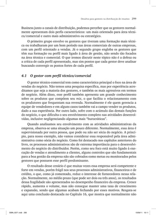 Desafios para gestores na distribuição de insumos 299
Business junto a canais de distribuição, podemos perceber que os gestores normal-
mente apresentam dois perfis característicos: um mais orientado para área técni-
co/comercial e outro mais administrativo ou estratégico.
O primeiro grupo envolve os gestores que tiveram uma formação mais técni-
ca ou trabalharam por um bom período nas áreas comerciais de outras empresas,
com um perfil orientado a vendas. Já o segundo grupo engloba os gestores que
têm sua formação ou perfil mais ligado à área de gestão, não sendo tão focados
na área técnica e comercial. O que iremos discutir neste tópico não é a defesa ou
a crítica de cada perfil apresentado, mas sim pontos que cada gestor deve analisar
buscando convergir os pontos fortes de cada perfil.
4.1 O gestor com perfil técnico/comercial
O gestor técnico-comercial tem como característica principal o foco na área de
vendas do negócio. Não temos uma pesquisa específica, mas por experiência acre-
ditamos que seja a maioria dos gestores, e também os mais agressivos em termos
de negócio. Além disso, esse perfil também apresenta um grande conhecimento
sobre os produtos que compõem seu mix, o que facilita o relacionamento com
os produtores que frequentam sua revenda. Normalmente é ele quem gerencia a
equipe de vendedores e em alguns casos também vai a campo vender os produtos,
dado a sua experiência. Por outro lado, sofre com o acúmulo das demais funções
do negócio, o que dificulta o seu envolvimento completo nas atividades desenvol-
vidas, inclusive negligenciando algumas mais “burocráticas”.
Quando analisamos seu envolvimento com as atividades administrativas da
empresa, observa-se uma situação um pouco diferente. Normalmente, essa área é
supervisionada por outra pessoa, que pode ou não ser sócia do negócio. A princí-
pio, para nosso exemplo, não vamos considerar essa responsável pela área admi-
nistrativa como sócia do negócio. Como foi destacado nos capítulos anteriores do
livro, os processos administrativos são de extrema importância para o desenvolvi-
mento do negócio do distribuidor. Porém, como seu foco está muito ligado à exe-
cução de vendas e atendimento a clientes, alguns controles que são fundamentais
para a boa gestão da empresa não são cobrados como metas ou monitorados pelos
gestores que possuem esse perfil predominante.
O resultado desse cenário é que muitas vezes essa empresa será competente e
forte em vendas, porém frágil nos seus processos administrativos, financeiros e de
crédito, o que, como já comentado, reduz o interesse de fornecedores nessa rela-
ção. Normalmente, no médio prazo (que pode ser dois ou três anos), os resultados
dessa fragilidade são apresentados no desempenho financeiro da empresa. Cresce
rápido, aumenta o volume, mas não consegue manter uma taxa de crescimento
e expansão, sendo que algumas acabam fechando por esses motivos. Resgata-se
aqui uma conclusão destacada no Capítulo 16, que mostra que normalmente não
ISBN_6371.indb 299
ISBN_6371.indb 299 10/06/11 16:11
10/06/11 16:11
 