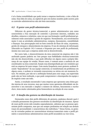 300 AgroDistribuidor • Cônsoli, Prado e Marino
é só a baixa rentabilidade que pode tornar a empresa insolvente, e sim a falta de
caixa. Essa falta de caixa, ou capital de giro em muitas ocasiões pode ocorrer, pois
os controles administrativos não são bem executados.
4.2 O gestor com perfil administrativo
Diferente do gestor técnico/comercial, o gestor administrativo tem como
característica a boa execução de controles e processos internos, cuidados aos
detalhes, números e relatórios, uma vez que sua formação e perfil profissional ge-
ralmente estão associados à gestão de negócios. Normalmente, seu envolvimento
maior é com as atividades administrativas, compras, faturamento, contabilidade
e finanças. Sua preocupação está no bom controle do fluxo de caixa, orçamento,
gestão de estoques e abastecimento da empresa. O uso de sistemas de informação
(discutido no Capítulo 14) é comum e frequente por esse perfil de profissional,
mesmo nos casos que a empresa ainda está se desenvolvendo.
Por outro lado, o desenvolvimento da área comercial da empresa não é tão
acelerado quanto poderia ser. Isso porque suas habilidades técnicas/comerciais
não são tão desenvolvidas, o que pode dificultar em alguns casos a própria lide-
rança de sua equipe de vendas. Nesses casos, é comum notar a ausência de um
coordenador na área comercial, função essa desempenhada por um vendedor que
está na empresa há mais tempo. Com muita frequência esses gestores acabam fi-
cando “dependentes” da sua equipe comercial, se transformam em problemas em
alguns casos, e acabam se tornando concorrentes ou sócios em um momento fu-
turo. No entanto, por não ter a atribuição formal para esse cargo, sua supervisão
pode não ser bem realizada, o que pode comprometer o desempenho da equipe e
do negócio como um todo.
Assim, o resultado encontrado é uma empresa que apresenta uma ótima ges-
tão interna de seus recursos, mas que muitas vezes apresenta dificuldade em de-
senvolver o seu mercado e ampliar o número de clientes, faturamento e market
share, itens muito valorizados pelos fornecedores na seleção de seus canais.
4.3 O desafio dos gestores na distribuição de insumos
Destacados esses dois perfis diferentes de gestores, podemos discutir qual é
o desafio permanente dos gestores envolvidos na distribuição de insumos. Apesar
de esses perfis terem sido tratados separadamente, sabemos que as pessoas apre-
sentam perfis compostos, mas que um sempre predomina em relação aos demais
traços de personalidade e características dos indivíduos.10
Dessa forma, os gesto-
res de revendas podem ter características técnicas/comerciais como o perfil pri-
mário e características administrativas como perfil secundário ou vice-versa.
ISBN_6371.indb 300
ISBN_6371.indb 300 10/06/11 16:11
10/06/11 16:11
 
