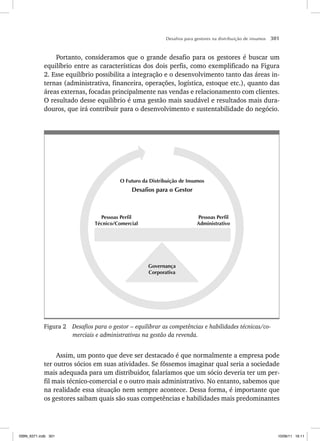 Desafios para gestores na distribuição de insumos 301
Portanto, consideramos que o grande desafio para os gestores é buscar um
equilíbrio entre as características dos dois perfis, como exemplificado na Figura
2. Esse equilíbrio possibilita a integração e o desenvolvimento tanto das áreas in-
ternas (administrativa, financeira, operações, logística, estoque etc.), quanto das
áreas externas, focadas principalmente nas vendas e relacionamento com clientes.
O resultado desse equilíbrio é uma gestão mais saudável e resultados mais dura-
douros, que irá contribuir para o desenvolvimento e sustentabilidade do negócio.
Governança
Corporativa
Pessoas Perfil
Administrativo
Pessoas Perfil
Técnico/Comercial
O Futuro da Distribuição de Insumos
Desafios para o Gestor
Figura 2 Desafios para o gestor – equilibrar as competências e habilidades técnicas/co-
merciais e administrativas na gestão da revenda.
Assim, um ponto que deve ser destacado é que normalmente a empresa pode
ter outros sócios em suas atividades. Se fôssemos imaginar qual seria a sociedade
mais adequada para um distribuidor, falaríamos que um sócio deveria ter um per-
fil mais técnico-comercial e o outro mais administrativo. No entanto, sabemos que
na realidade essa situação nem sempre acontece. Dessa forma, é importante que
os gestores saibam quais são suas competências e habilidades mais predominantes
ISBN_6371.indb 301
ISBN_6371.indb 301 10/06/11 16:11
10/06/11 16:11
 