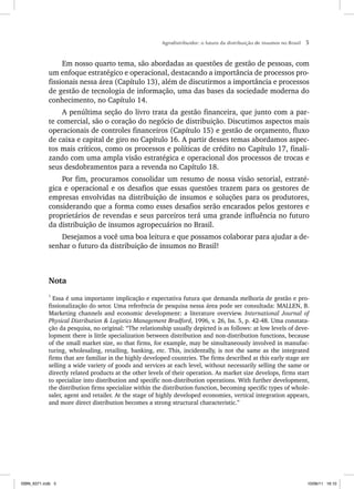 Agrodistribuidor: o futuro da distribuição de insumos no Brasil 5
Em nosso quarto tema, são abordadas as questões de gestão de pessoas, com
um enfoque estratégico e operacional, destacando a importância de processos pro-
fissionais nessa área (Capítulo 13), além de discutirmos a importância e processos
de gestão de tecnologia de informação, uma das bases da sociedade moderna do
conhecimento, no Capítulo 14.
A penúltima seção do livro trata da gestão financeira, que junto com a par-
te comercial, são o coração do negócio de distribuição. Discutimos aspectos mais
operacionais de controles financeiros (Capítulo 15) e gestão de orçamento, fluxo
de caixa e capital de giro no Capítulo 16. A partir desses temas abordamos aspec-
tos mais críticos, como os processos e políticas de crédito no Capítulo 17, finali-
zando com uma ampla visão estratégica e operacional dos processos de trocas e
seus desdobramentos para a revenda no Capítulo 18.
Por fim, procuramos consolidar um resumo de nossa visão setorial, estraté-
gica e operacional e os desafios que essas questões trazem para os gestores de
empresas envolvidas na distribuição de insumos e soluções para os produtores,
considerando que a forma como esses desafios serão encarados pelos gestores e
proprietários de revendas e seus parceiros terá uma grande influência no futuro
da distribuição de insumos agropecuários no Brasil.
Desejamos a você uma boa leitura e que possamos colaborar para ajudar a de-
senhar o futuro da distribuição de insumos no Brasil!
Nota
1
Essa é uma importante implicação e expectativa futura que demanda melhoria de gestão e pro-
fissionalização do setor. Uma referência de pesquisa nessa área pode ser consultada: MALLEN, B.
Marketing channels and economic development: a literature overview. International Journal of
Physical Distribution & Logistics Management Bradford, 1996, v. 26, Iss. 5, p. 42-48. Uma constata-
ção da pesquisa, no original: “The relationship usually depicted is as follows: at low levels of deve-
lopment there is little specialization between distribution and non-distribution functions, because
of the small market size, so that firms, for example, may be simultaneously involved in manufac-
turing, wholesaling, retailing, banking, etc. This, incidentally, is not the same as the integrated
firms that are familiar in the highly developed countries. The firms described at this early stage are
selling a wide variety of goods and services at each level, without necessarily selling the same or
directly related products at the other levels of their operation. As market size develops, firms start
to specialize into distribution and specific non-distribution operations. With further development,
the distribution firms specialize within the distribution function, becoming specific types of whole-
saler, agent and retailer. At the stage of highly developed economies, vertical integration appears,
and more direct distribution becomes a strong structural characteristic.”
ISBN_6371.indb 5
ISBN_6371.indb 5 10/06/11 16:10
10/06/11 16:10
 