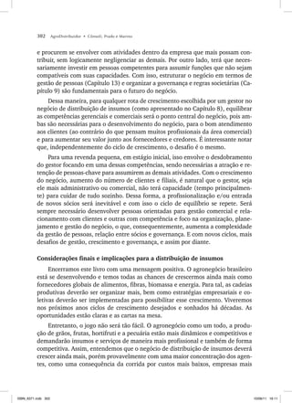 302 AgroDistribuidor • Cônsoli, Prado e Marino
e procurem se envolver com atividades dentro da empresa que mais possam con-
tribuir, sem logicamente negligenciar as demais. Por outro lado, terá que neces-
sariamente investir em pessoas competentes para assumir funções que não sejam
compatíveis com suas capacidades. Com isso, estruturar o negócio em termos de
gestão de pessoas (Capítulo 13) e organizar a governança e regras societárias (Ca-
pítulo 9) são fundamentais para o futuro do negócio.
Dessa maneira, para qualquer rota de crescimento escolhida por um gestor no
negócio de distribuição de insumos (como apresentado no Capítulo 8), equilibrar
as competências gerenciais e comerciais será o ponto central do negócio, pois am-
bas são necessárias para o desenvolvimento do negócio, para o bom atendimento
aos clientes (ao contrário do que pensam muitos profissionais da área comercial)
e para aumentar seu valor junto aos fornecedores e credores. É interessante notar
que, independentemente do ciclo de crescimento, o desafio é o mesmo.
Para uma revenda pequena, em estágio inicial, isso envolve o desdobramento
do gestor focando em uma dessas competências, sendo necessárias a atração e re-
tenção de pessoas-chave para assumirem as demais atividades. Com o crescimento
do negócio, aumento do número de clientes e filiais, é natural que o gestor, seja
ele mais administrativo ou comercial, não terá capacidade (tempo principalmen-
te) para cuidar de tudo sozinho. Dessa forma, a profissionalização e/ou entrada
de novos sócios será inevitável e com isso o ciclo de equilíbrio se repete. Será
sempre necessário desenvolver pessoas orientadas para gestão comercial e rela-
cionamento com clientes e outras com competência e foco na organização, plane-
jamento e gestão do negócio, o que, consequentemente, aumenta a complexidade
da gestão de pessoas, relação entre sócios e governança. E com novos ciclos, mais
desafios de gestão, crescimento e governança, e assim por diante.
Considerações finais e implicações para a distribuição de insumos
Encerramos este livro com uma mensagem positiva. O agronegócio brasileiro
está se desenvolvendo e temos todas as chances de crescermos ainda mais como
fornecedores globais de alimentos, fibras, biomassa e energia. Para tal, as cadeias
produtivas deverão ser organizar mais, bem como estratégias empresariais e co-
letivas deverão ser implementadas para possibilitar esse crescimento. Viveremos
nos próximos anos ciclos de crescimento desejados e sonhados há décadas. As
oportunidades estão claras e as cartas na mesa.
Entretanto, o jogo não será tão fácil. O agronegócio como um todo, a produ-
ção de grãos, frutas, hortifruti e a pecuária estão mais dinâmicos e competitivos e
demandarão insumos e serviços de maneira mais profissional e também de forma
competitiva. Assim, entendemos que o negócio de distribuição de insumos deverá
crescer ainda mais, porém provavelmente com uma maior concentração dos agen-
tes, como uma consequência da corrida por custos mais baixos, empresas mais
ISBN_6371.indb 302
ISBN_6371.indb 302 10/06/11 16:11
10/06/11 16:11
 