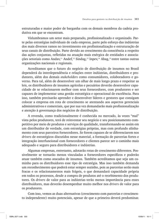 Desafios para gestores na distribuição de insumos 303
estruturadas e maior poder de barganha com os demais membros da cadeia pro-
dutiva em que se encontram.
Vislumbramos um setor mais preparado, profissionalizado e organizado. Par-
te pelas estratégias individuais de cada empresa, parte pelo esforço das indústrias
dos mais diversos ramos no investimento em profissionalização e estruturação de
seus canais de distribuição. Parte devido ao crescimento da consciência a respeito
das ações conjuntas, refletidas na atuação mais enérgica de entidades e associa-
ções setoriais como Andav,11
Andef,12
Sindag,13
Inpev,14
Abag,15
entre tantas outras
organizações nacionais e regionais.
Acreditamos que o futuro do negócio de distribuição de insumos no Brasil
dependerá da interdependência e relações entre indústrias, distribuidores e pro-
dutores, além dos demais stakeholders como consumidores, colaboradores e go-
verno. Para tal, além de desenvolver um olhar de mais longo prazo e respeitar as
leis, os distribuidores de insumos agrícolas e pecuários deverão desenvolver capa-
cidade de se relacionarem melhor com seus fornecedores, com produtores e ser
capazes de implementar uma gestão estratégica e operacional de excelência. Para
isso, também precisarão aprender e desenvolver líderes e gestores que consigam
colocar a empresa em rota de crescimento se atentando aos aspectos gerenciais
administrativos e comerciais, que por sua vez demandarão mais profissionalização
e atenção à governança dos negócios de distribuição.
A revenda, como tradicionalmente é conhecida no mercado, às vezes “mal”
vista pelos produtores, terá de reinventar seu negócio e seu posicionamento com-
petitivo por meio de produtos e serviços de qualidade, transformando-se assim em
um distribuidor de verdade, com estratégias próprias, mas com profundo alinha-
mento com seus parceiros fornecedores. Se forem capazes de se diferenciarem nos
drivers de estratégicos discutidos nesse material, a formação de parcerias fortes e
integração interfuncional com fornecedores e clientes parece ser o caminho mais
adequado e seguro para distribuidores e indústrias.
Algumas empresas, entretanto, adotarão rotas de crescimento diferentes. Pos-
sivelmente se tornarão menos vinculadas a fornecedores específicos e poderão
atuar também como atacados de insumos. Também acreditamos que seja um ca-
minho para os distribuidores esse tipo de estratégia. Mas isso também demanda
um reconhecimento que poderá estar sempre sozinho, pois as parcerias serão mais
fracas e os relacionamentos mais frágeis, o que demandará capacidade própria
em todos os processos, desde a compra de produtos até o recebimento dos produ-
tores. Os drivers de valor para as indústrias terão menos importância para esses
distribuidores, mas deverão desempenhar muito melhor nos drivers de valor para
os produtores.
Com isso, vemos as duas alternativas (crescimento com parcerias e crescimen-
to independente) muito potenciais, apesar de que a primeira deverá predominar.
ISBN_6371.indb 303
ISBN_6371.indb 303 10/06/11 16:11
10/06/11 16:11
 