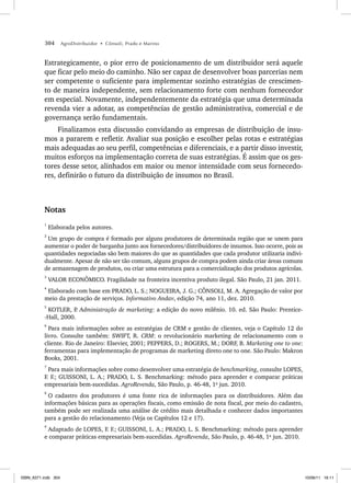 304 AgroDistribuidor • Cônsoli, Prado e Marino
Estrategicamente, o pior erro de posicionamento de um distribuidor será aquele
que ficar pelo meio do caminho. Não ser capaz de desenvolver boas parcerias nem
ser competente o suficiente para implementar sozinho estratégias de crescimen-
to de maneira independente, sem relacionamento forte com nenhum fornecedor
em especial. Novamente, independentemente da estratégia que uma determinada
revenda vier a adotar, as competências de gestão administrativa, comercial e de
governança serão fundamentais.
Finalizamos esta discussão convidando as empresas de distribuição de insu-
mos a pararem e refletir. Avaliar sua posição e escolher pelas rotas e estratégias
mais adequadas ao seu perfil, competências e diferenciais, e a partir disso investir,
muitos esforços na implementação correta de suas estratégias. É assim que os ges-
tores desse setor, alinhados em maior ou menor intensidade com seus fornecedo-
res, definirão o futuro da distribuição de insumos no Brasil.
Notas
1
Elaborada pelos autores.
2
Um grupo de compra é formado por alguns produtores de determinada região que se unem para
aumentar o poder de barganha junto aos fornecedores/distribuidores de insumos. Isso ocorre, pois as
quantidades negociadas são bem maiores do que as quantidades que cada produtor utilizaria indivi-
dualmente. Apesar de não ser tão comum, alguns grupos de compra podem ainda criar áreas comuns
de armazenagem de produtos, ou criar uma estrutura para a comercialização dos produtos agrícolas.
3
VALOR ECONÔMICO. Fragilidade na fronteira incentiva produto ilegal. São Paulo, 21 jan. 2011.
4
Elaborado com base em PRADO, L. S.; NOGUEIRA, J. G.; CÔNSOLI, M. A. Agregação de valor por
meio da prestação de serviços. Informativo Andav, edição 74, ano 11, dez. 2010.
5
KOTLER, P
. Administração de marketing: a edição do novo milênio. 10. ed. São Paulo: Prentice-
-Hall, 2000.
6
Para mais informações sobre as estratégias de CRM e gestão de clientes, veja o Capítulo 12 do
livro. Consulte também: SWIFT, R. CRM: o revolucionário marketing de relacionamento com o
cliente. Rio de Janeiro: Elsevier, 2001; PEPPERS, D.; ROGERS, M.; DORF, B. Marketing one to one:
ferramentas para implementação de programas de marketing direto one to one. São Paulo: Makron
Books, 2001.
7
Para mais informações sobre como desenvolver uma estratégia de benchmarking, consulte LOPES,
F. F.; GUISSONI, L. A.; PRADO, L. S. Benchmarking: método para aprender e comparar práticas
empresariais bem-sucedidas. AgroRevenda, São Paulo, p. 46-48, 1o
jun. 2010.
8
O cadastro dos produtores é uma fonte rica de informações para os distribuidores. Além das
informações básicas para as operações fiscais, como emissão de nota fiscal, por meio do cadastro,
também pode ser realizada uma análise de crédito mais detalhada e conhecer dados importantes
para a gestão do relacionamento (Veja os Capítulos 12 e 17).
9
Adaptado de LOPES, F. F.; GUISSONI, L. A.; PRADO, L. S. Benchmarking: método para aprender
e comparar práticas empresariais bem-sucedidas. AgroRevenda, São Paulo, p. 46-48, 1o
jun. 2010.
ISBN_6371.indb 304
ISBN_6371.indb 304 10/06/11 16:11
10/06/11 16:11
 