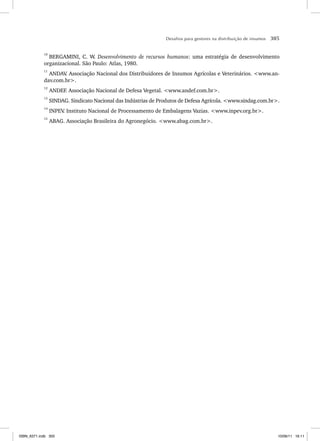 Desafios para gestores na distribuição de insumos 305
10
BERGAMINI, C. W. Desenvolvimento de recursos humanos: uma estratégia de desenvolvimento
organizacional. São Paulo: Atlas, 1980.
11
ANDAV
. Associação Nacional dos Distribuidores de Insumos Agrícolas e Veterinários. www.an-
dav.com.br.
12
ANDEF. Associação Nacional de Defesa Vegetal. www.andef.com.br.
13
SINDAG. Sindicato Nacional das Indústrias de Produtos de Defesa Agrícola. www.sindag.com.br.
14
INPEV
. Instituto Nacional de Processamento de Embalagens Vazias. www.inpev.org.br.
15
ABAG. Associação Brasileira do Agronegócio. www.abag.com.br.
ISBN_6371.indb 305
ISBN_6371.indb 305 10/06/11 16:11
10/06/11 16:11
 