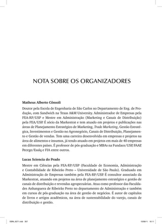 Matheus Alberto Cônsoli
Doutor pela Escola de Engenharia de São Carlos no Departamento de Eng. de Pro-
dução, com Sandwich na Texas AM University. Administrador de Empresas pela
FEA-RP/USP e Mestre em Administração (Marketing e Canais de Distribuição)
pela FEA/USP
. É sócio da Markestrat e tem atuado em projetos e publicações nas
áreas de Planejamento Estratégico de Marketing, Trade Marketing, Gestão Estraté-
gica, Investimentos e Gestão no Agronegócio, Canais de Distribuição, Planejamen-
to e Gestão de vendas. Tem uma carreira desenvolvida em empresas e projetos na
área de alimentos e insumos, já tendo atuado em projetos em mais de 40 empresas
em diferentes países. É professor de pós-graduação e MBAs na Fundace/USP
, FAAP
,
Pecege/Esalq e FIA entre outros.
Lucas Sciencia do Prado
Mestre em Ciências pela FEA-RP/USP (Faculdade de Economia, Administração
e Contabilidade de Ribeirão Preto – Universidade de São Paulo). Graduado em
Administração de Empresas também pela FEA-RP/USP
. É consultor associado da
Markestrat, atuando em projetos na área de planejamento estratégico e gestão de
canais de distribuição e revendas agropecuárias. Atua como professor das Faculda-
des Anhanguera de Ribeirão Preto no departamento de Administração e também
em cursos de pós-graduação na área de gestão de negócios. É autor de capítulos
de livros e artigos acadêmicos, na área de sustentabilidade do varejo, canais de
distribuição e gestão.
NOTA SOBRE OS ORGANIZADORES
ISBN_6371.indb 307
ISBN_6371.indb 307 10/06/11 16:11
10/06/11 16:11
 