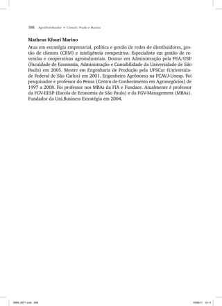 308 AgroDistribuidor • Cônsoli, Prado e Marino
Matheus Kfouri Marino
Atua em estratégia empresarial, política e gestão de redes de distribuidores, ges-
tão de clientes (CRM) e inteligência competitiva. Especialista em gestão de re-
vendas e cooperativas agroindustriais. Doutor em Administração pela FEA/USP
(Faculdade de Economia, Administração e Contabilidade da Universidade de São
Paulo) em 2005. Mestre em Engenharia de Produção pela UFSCar (Universida-
de Federal de São Carlos) em 2001. Engenheiro Agrônomo na FCAVJ-Unesp. Foi
pesquisador e professor do Pensa (Centro de Conhecimento em Agronegócios) de
1997 a 2008. Foi professor nos MBAs da FIA e Fundace. Atualmente é professor
da FGV-EESP (Escola de Economia de São Paulo) e da FGV-Management (MBAs).
Fundador da Uni.Business Estratégia em 2004.
ISBN_6371.indb 308
ISBN_6371.indb 308 10/06/11 16:11
10/06/11 16:11
 