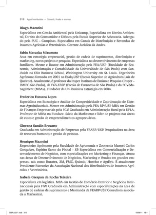 310 AgroDistribuidor • Cônsoli, Prado e Marino
Diogo Mazotini
Especialista em Gestão Ambiental pela Unicamp, Especialista em Direito Ambien-
tal, Direito do Consumidor e Difusos pela Escola Superior de Advocacia. Advoga-
do pela PUC – Campinas. Especialista em Canais de Distribuição e Revendas de
Insumos Agrícolas e Veterinários. Gerente Jurídico da Andav.
Fabio Matuoka Mizumoto
Atua em estratégia empresarial, gestão de cadeia de suprimentos, distribuição e
marketing, novos projetos e pesquisa. Especialista no desenvolvimento de empresas
familiares. Mestre e Doutor em Administração pela FEA/USP (Faculdade de Eco-
nomia, Administração e Contabilidade da Universidade de São Paulo) com San-
dwich na Olin Business School, Washington University em St. Louis. Engenheiro
Agrônomo formado em 2001 na Esalq-USP (Escola Superior de Agricultura Luiz de
Queiroz). Atualmente, é professor do Insper Instituto de Ensino e Pesquisa (Insper –
IBMEC São Paulo), da FGV-EESP (Escola de Economia de São Paulo) e da FGV-Ma-
nagement (MBAs). Fundador da Uni.Business Estratégia em 2004.
Frederico Fonseca Lopes
Especialista em Estratégia e Análise de Competitividade e Coordenação de Siste-
mas Agroindustriais. Mestre em Administração pela FEA-RP/USP
. MBA em Gestão
de Finanças Empresariais pela FGV
. Graduado em Administração Rural pela UFLA.
Professor de MBAs na Fundace. Sócio da Markestrat e líder de projetos nas áreas
de custo e gestão de empreendimentos agropecuários.
Giovana Sandin Brocatto
Graduada em Administração de Empresas pela FEARP/USP
. Pesquisadora na área
de recursos humanos e gestão de pessoas.
Henrique Mazotini
Engenheiro Agrônomo pela Faculdade de Agronomia e Zootecnia Manoel Carlos
Gonçalves, Espírito Santo do Pinhal – SP
. Especialista em Comercialização e De-
senvolvimento de Negócios, com especializações em Marketing e Finanças. Atuou
nas áreas de Desenvolvimento de Negócios, Marketing e Vendas em grandes em-
presas, tais como Duratex, 3M, FMC, Quimio, Hoechst e AgrEvo. É atualmente
Presidente Executivo da Associação Nacional dos Distribuidores de Insumos Agrí-
colas e Veterinários.
Isabela Grespan da Rocha Teixeira
Especialista em logística. MBA em Gestão de Comércio Exterior e Negócios Inter-
nacionais pela FGV
. Graduada em Administração com especializações na área de
gestão de cadeias de suprimentos e Mestranda da FEARP-USP
. Consultora associa-
da a Markestrat.
ISBN_6371.indb 310
ISBN_6371.indb 310 10/06/11 16:11
10/06/11 16:11
 