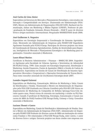 Nota sobre os autores 311
José Carlos de Lima Júnior
Especialista em Estrutura de Mercado e Planejamento Estratégico, com estudos em
Inovação e Competitividade em Serviços. Doutorando em Administração (FEA/
USP), Mestre em Administração de Organizações (FEA-RP/USP), Bacharel em Co-
municação, ênfase em Marketing e Mídias Digitais (UNESP). Professor de pós-
-graduação da Fundação Armando Álvares Penteado – FAAP
. É autor de diversos
livros e artigos nacionais e internacionais. Pesquisador MARKESTRAT desde 2006.
José Guilherme A. Nogueira
Especialista em Estratégia Empresarial e Coordenação de Sistemas Agroindus-
triais. Mestrando em Administração de Empresas pela FEARP/USP
. Engenheiro
Agrônomo formado pela FCAVJ/Unesp. Participou de diversos projetos nas áreas
de Coordenação de Sistemas Agroindustriais, Análise de Atratividade para Empre-
sas, Inteligência de Mercado e Planejamento Estratégico e de Marketing para or-
ganizações. Consultor associado à Markestrat.
Lauro Kfouri Marino
Certificate in Business Administration – Finanças – IBMEC/SP
, 2004. Engenhei-
ro Agrônomo pela Faculdade de Ciências Agrárias e Veterinárias de Jaboticabal
SP/FCAVJ/Unesp, 1999. Com atuação em Estratégia Empresarial, Distribuição e
Mar­
keting, Gestão Financeira, Fusões  Aquisições (MA) e Gestão de Cadeia de
Suprimentos. Especialista em Gestão de Canais de Distribuição de Insumos Agro-
pecuários (Revendas e Cooperativas) e Operações Estruturadas de Trocas/Barter.
Atua como consultor associado da Uni.Business Estratégia desde 2007.
Leandro Angotti Guissoni
Especialista em Marketing, Comunicação, Métricas de Marketing e Valor, Canais
de Distribuições e Vendas. Doutorando e Mestre em Administração de Organiza-
ções pela FEA/USP
. Graduado em Ciências Contábeis pela FEA-RP/USP
. Atuou no
departamento de Marketing da Companhia de Bebidas Ipiranga/Coca-Cola du-
rante quatro anos. Possui cursos de extensão em marketing e vendas na PLI/Van-
couver, Canadá. É professor de Marketing, Estratégia, Comunicação e Canais nos
cursos de MBA da FAAP
, Fundace/USP
, Pecege/Esalq, Unimep e Unirp. Consultor
associado à Markestrat.
Luciano Thomé e Castro
Especialista em Marketing, Canais de Distribuição e Administração de Vendas. Dou-
tor e Mestre em Administração de Empresas (FEA/USP). Administrador de Empre-
sas pela FEARP/USP
. Professor de diversos cursos de MBA em instituições de ensino
como Fundace e FIA relacionadas à FEA/USP
, Pecege/Esalq, entre outros, e autor
de diversos livros e artigos. Gerencia projetos nas áreas citadas com empresas nos
23_Nota_autores.indd 311 25/04/12 17:41
 