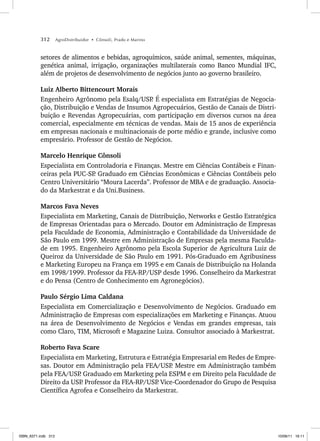 312 AgroDistribuidor • Cônsoli, Prado e Marino
setores de alimentos e bebidas, agroquímicos, saúde animal, sementes, máquinas,
genética animal, irrigação, organizações multilaterais como Banco Mundial IFC,
além de projetos de desenvolvimento de negócios junto ao governo brasileiro.
Luiz Alberto Bittencourt Morais
Engenheiro Agrônomo pela Esalq/USP
. É especialista em Estratégias de Negocia-
ção, Distribuição e Vendas de Insumos Agropecuários, Gestão de Canais de Distri-
buição e Revendas Agropecuárias, com participação em diversos cursos na área
comercial, especialmente em técnicas de vendas. Mais de 15 anos de experiência
em empresas nacionais e multinacionais de porte médio e grande, inclusive como
empresário. Professor de Gestão de Negócios.
Marcelo Henrique Cônsoli
Especialista em Controladoria e Finanças. Mestre em Ciências Contábeis e Finan-
ceiras pela PUC-SP
. Graduado em Ciências Econômicas e Ciências Contábeis pelo
Centro Universitário “Moura Lacerda”. Professor de MBA e de graduação. Associa-
do da Markestrat e da Uni.Business.
Marcos Fava Neves
Especialista em Marketing, Canais de Distribuição, Networks e Gestão Estratégica
de Empresas Orientadas para o Mercado. Doutor em Administração de Empresas
pela Faculdade de Economia, Administração e Contabilidade da Universidade de
São Paulo em 1999. Mestre em Administração de Empresas pela mesma Faculda-
de em 1995. Engenheiro Agrônomo pela Escola Superior de Agricultura Luiz de
Queiroz da Universidade de São Paulo em 1991. Pós-Graduado em Agribusiness
e Marketing Europeu na França em 1995 e em Canais de Distribuição na Holanda
em 1998/1999. Professor da FEA-RP/USP desde 1996. Conselheiro da Markestrat
e do Pensa (Centro de Conhecimento em Agronegócios).
Paulo Sérgio Lima Caldana
Especialista em Comercialização e Desenvolvimento de Negócios. Graduado em
Administração de Empresas com especializações em Marketing e Finanças. Atuou
na área de Desenvolvimento de Negócios e Vendas em grandes empresas, tais
como Claro, TIM, Microsoft e Magazine Luiza. Consultor associado à Markestrat.
Roberto Fava Scare
Especialista em Marketing, Estrutura e Estratégia Empresarial em Redes de Empre-
sas. Doutor em Administração pela FEA/USP
. Mestre em Administração também
pela FEA/USP
. Graduado em Marketing pela ESPM e em Direito pela Faculdade de
Direito da USP
. Professor da FEA-RP/USP
. Vice-Coordenador do Grupo de Pesquisa
Científica Agrofea e Conselheiro da Markestrat.
ISBN_6371.indb 312
ISBN_6371.indb 312 10/06/11 16:11
10/06/11 16:11
 