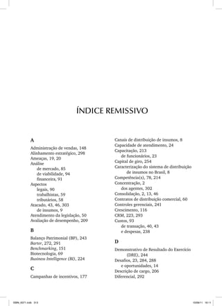 A
Administração de vendas, 148
Alinhamento estratégico, 298
Ameaças, 19, 20
Análise
de mercado, 85
de viabilidade, 94
financeira, 91
Aspectos
legais, 90
trabalhistas, 59
tributários, 58
Atacado, 43, 46, 303
de insumos, 9
Atendimento da legislação, 50
Avaliação de desempenho, 209
B
Balanço Patrimonial (BP), 243
Barter, 272, 291
Benchmarking, 151
Biotecnologia, 69
Business Intelligence (BI), 224
C
Campanhas de incentivos, 177
ÍNDICE REMISSIVO
Canais de distribuição de insumos, 8
Capacidade de atendimento, 24
Capacitação, 213
de funcionários, 23
Capital de giro, 254
Caracterização do sistema de distribuição
de insumos no Brasil, 8
Competência(s), 78, 214
Concentração, 2
dos agentes, 302
Consolidação, 2, 13, 46
Contratos de distribuição comercial, 60
Controles gerenciais, 241
Crescimento, 116
CRM, 223, 293
Custos, 93
de transação, 40, 43
e despesas, 238
D
Demonstrativo de Resultado do Exercício
(DRE), 244
Desafios, 23, 284, 288
e oportunidades, 14
Descrição de cargo, 206
Diferencial, 292
ISBN_6371.indb 313
ISBN_6371.indb 313 10/06/11 16:11
10/06/11 16:11
 