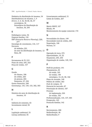 314 AgroDistribuidor • Cônsoli, Prado e Marino
Dinâmica da distribuição de insumos, 34
Distribuidor(es) de insumos, 1, 9
Drivers, 3, 4, 32, 36-40, 46, 47
estratégicos, 36
Estratégicos da Distribuição de
Insumos, 36, 295
E
Embalagens vazias, 56
Empresa familiar, 132
ERP (Enterprise Resource Planning), 220,
277
Estratégia de crescimento, 116, 117
Estrutura
de módulos, 221
do setor da distribuição de insumos, 12
física, 88
F
Ferramentas de TI, 219
Fluxo de caixa, 245, 252
Força de vendas, 157
G
Gestão
de clientes, 186
de crédito, 263
de pessoas, 204
financeira, 27, 236
Gestor financeiro, 240
Governança, 135, 139, 155, 302, 303
H
Histórico do setor de distribuição de
insumos, 10
I
Indústria de sementes, 65
Investimento inicial, 92
L
Legislação ambiental, 55
Licença ambiental, 56
Licenciamento ambiental, 51
Limite de Crédito, 267
M
Matriz SWOT, 107
Missão, 99
Monitoramento da equipe comercial, 172
N
Necessidades do cliente, 149
Necessidade total de crédito, 265
Negociação, 168
Normas, 51
O
Operação de troca, 272
Oportunidades, 19, 22
Orçamento, 245, 250
Organização de vendas, 149, 154
P
Perfil do produtor, 191
Planejamento, 83
da venda, 165
de vendas, 148
estratégico, 14, 25, 98, 102
Plano de sucessão, 140
Política de crédito, 263
Pools de compra, 10
Potencial de mercado, 87
Priorização de clientes, 187
Processo
de implantação, 230
de vendas, 162
Profissionalização, 135, 137, 303
Prospecção, 163
Protocolo familiar, 142
R
Recrutamento, 208
Redistribuição, 46
Redistribuidor, 9
ISBN_6371.indb 314
ISBN_6371.indb 314 10/06/11 16:11
10/06/11 16:11
 