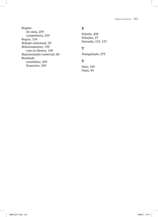 Índice remissivo 315
Regime
de caixa, 239
competência, 239
Regras, 134
Relação contratual, 59
Relacionamento, 199
com os clientes, 190
Representação comercial, 60
Resultado
econômico, 239
financeiro, 239
S
Seleção, 208
Soluções, 27
Sucessão, 135, 137
T
Triangulação, 273
V
Valor, 194
Visão, 99
ISBN_6371.indb 315
ISBN_6371.indb 315 10/06/11 16:11
10/06/11 16:11
 