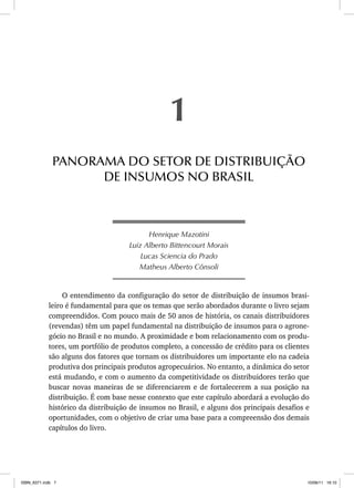 Henrique Mazotini
Luiz Alberto Bittencourt Morais
Lucas Sciencia do Prado
Matheus Alberto Cônsoli
O entendimento da configuração do setor de distribuição de insumos brasi-
leiro é fundamental para que os temas que serão abordados durante o livro sejam
compreendidos. Com pouco mais de 50 anos de história, os canais distribuidores
(revendas) têm um papel fundamental na distribuição de insumos para o agrone-
gócio no Brasil e no mundo. A proximidade e bom relacionamento com os produ-
tores, um portfólio de produtos completo, a concessão de crédito para os clientes
são alguns dos fatores que tornam os distribuidores um importante elo na cadeia
produtiva dos principais produtos agropecuários. No entanto, a dinâmica do setor
está mudando, e com o aumento da competitividade os distribuidores terão que
buscar novas maneiras de se diferenciarem e de fortalecerem a sua posição na
distribuição. É com base nesse contexto que este capítulo abordará a evolução do
histórico da distribuição de insumos no Brasil, e alguns dos principais desafios e
oportunidades, com o objetivo de criar uma base para a compreensão dos demais
capítulos do livro.
1
PANORAMA DO SETOR DE DISTRIBUIÇÃO
DE INSUMOS NO BRASIL
ISBN_6371.indb 7
ISBN_6371.indb 7 10/06/11 16:10
10/06/11 16:10
 