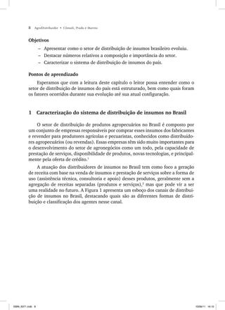 8 AgroDistribuidor • Cônsoli, Prado e Marino
Objetivos
– Apresentar como o setor de distribuição de insumos brasileiro evoluiu.
– Destacar números relativos a composição e importância do setor.
– Caracterizar o sistema de distribuição de insumos do país.
Pontos de aprendizado
Esperamos que com a leitura deste capítulo o leitor possa entender como o
setor de distribuição de insumos do país está estruturado, bem como quais foram
os fatores ocorridos durante sua evolução até sua atual configuração.
1 Caracterização do sistema de distribuição de insumos no Brasil
O setor de distribuição de produtos agropecuários no Brasil é composto por
um conjunto de empresas responsáveis por comprar esses insumos dos fabricantes
e revender para produtores agrícolas e pecuaristas, conhecidos como distribuido-
res agropecuários (ou revendas). Essas empresas têm sido muito importantes para
o desenvolvimento do setor de agronegócios como um todo, pela capacidade de
prestação de serviços, disponibilidade de produtos, novas tecnologias, e principal-
mente pela oferta de crédito.1
A atuação dos distribuidores de insumos no Brasil tem como foco a geração
de receita com base na venda de insumos e prestação de serviços sobre a forma de
uso (assistência técnica, consultoria e apoio) desses produtos, geralmente sem a
agregação de receitas separadas (produtos e serviços),2
mas que pode vir a ser
uma realidade no futuro. A Figura 1 apresenta um esboço dos canais de distribui-
ção de insumos no Brasil, destacando quais são as diferentes formas de distri-
buição e classificação dos agentes nesse canal.
ISBN_6371.indb 8
ISBN_6371.indb 8 10/06/11 16:10
10/06/11 16:10
 