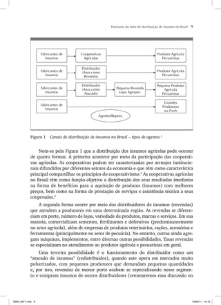 Panorama do setor de distribuição de insumos no Brasil 9
Grandes
Produtores
ou Pools
Pequena Revenda
Lojas Agropec.
Pequeno Produtor
Agrícola
Pecuaristas
Produtor Agrícola
Pecuaristas
Produtor Agrícola
Pecuaristas
Fabricantes de
Insumos
Distribuidor
(Atua como
Atacado)
Distribuidor
(Atua como
Revenda)
Cooperativas
Agrícolas
Fabricantes de
Insumos
Fabricantes de
Insumos
Fabricantes de
Insumos
Agentes/Repres.
Figura 1 Canais de distribuição de insumos no Brasil – tipos de agentes.3
Nota-se pela Figura 1 que a distribuição dos insumos agrícolas pode ocorrer
de quatro formas. A primeira acontece por meio da participação das cooperati-
vas agrícolas. As cooperativas podem ser caracterizadas por arranjos institucio-
nais difundidos por diferentes setores da economia e que têm como característica
principal compartilhar os princípios do cooperativismo.4
As cooperativas agrícolas
no Brasil têm como função-objetivo a distribuição dos seus resultados imediatos
na forma de benefícios para a aquisição de produtos (insumos) com melhores
preços, bem como na forma de prestação de serviços e assistência técnica a seus
cooperados.5
A segunda forma ocorre por meio dos distribuidores de insumos (revendas)
que atendem a produtores em uma determinada região. As revendas se diferen-
ciam em porte, número de lojas, variedade de produtos, marcas e serviços. Em sua
maioria, comercializam sementes, fertilizantes e defensivos (predominantemente
no setor agrícola), além de empresas de produtos veterinários, rações, acessórios e
ferramentas (principalmente no setor de pecuária). No entanto, outras ainda agre-
gam máquinas, implementos, entre diversas outras possibilidades. Essas revendas
se especializam no atendimento ao produtor agrícola e pecuaristas em geral.
Uma terceira possibilidade é o funcionamento do distribuidor como um
“atacado de insumos” (redistribuidor), quando este opera em mercados muito
pulverizados, com pequenos produtores que demandam pequenas quantidades
e, por isso, revendas de menor porte acabam se especializando nesse segmen-
to e compram insumos de outros distribuidores (retomaremos essa discussão no
ISBN_6371.indb 9
ISBN_6371.indb 9 10/06/11 16:10
10/06/11 16:10
 