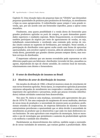 10 AgroDistribuidor • Cônsoli, Prado e Marino
Capítulo 3). Uma situação típica são pequenas lojas em “CEASAs” que demandam
pequenas quantidades de produtos para produtores de hortaliças, ou atendimento
a lojas ou casas agropecuárias. O redistribuidor quase sempre é uma grande re-
venda, que, por um acordo com um fornecedor específico, passa a operar como
atacadista.
Finalmente, uma quarta possibilidade é a venda direta do fornecedor para
grandes produtores agrícolas ou pools de compra, os quais demandam quanti-
dades superiores e condições especiais. Muito frequentemente, os revendedores
também participam do negócio por meio de agenciamento de vendas, ou seja,
trabalhando comercialmente e recebendo uma comissão pelo serviço de ven-
das (muito comum no segmento de fertilizantes, por exemplo). Nesse sentido, a
participação do distribuidor como agente acaba sendo uma forma de aproveitar
oportunidades, sem envolver capital e recursos, além de administrar o conflito da
venda direta, garantindo que grandes clientes possam comprar direto, mas rece-
bem serviços do distribuidor.
É importante salientar que um mesmo revendedor pode representar os três
diferentes papéis para um fabricante: distribuidor (revenda) de fato, atacadista ou
agente, dependendo do tipo de cliente atendido, do contexto local de mercado,
relacionamento com clientes e fornecedores.
2 O setor de distribuição de insumos no Brasil
2.1 Histórico do setor de distribuição de insumos
Em meados da década de 1960, o Brasil já mostrava sinais de crescimento de
suas novas fronteiras agrícolas. Nessa época, as cooperativas agrícolas já possuíam
estruturas adequadas de atendimento aos cooperados e atendiam a uma parcela
importante dos agricultores e pecuaristas, sendo que poucas revendas (distribui-
dores) tinham atividades comerciais bem desenvolvidas.
Nos anos 70, inicia-se uma mudança, necessária pelo agravamento das gea-
das de 1974/75. Em uma conjunção do surgimento de novas moléculas, abertura
de novas áreas de produção e a necessidade de estarem junto ao produtor, profis-
sionais oriundos de cooperativas, de empresas fabricantes de insumos e mesmo
extencionistas perceberam a oportunidade que se abria devido à necessidade de
atendimento ao produtor que se desenvolvia e que cada vez mais desbravava no-
vos horizontes. De uma agricultura com resquícios da monarquia, fazia-se neces-
sário o uso de tecnologias que permitissem o aumento da produtividade agrícola
e da melhoria e sanidade dos rebanhos.
Paralelamente ao desenvolvimento dos cultivos, também surgia a necessida-
de de novas variedades de sementes, que trariam ganhos a produtividade. Além
ISBN_6371.indb 10
ISBN_6371.indb 10 10/06/11 16:10
10/06/11 16:10
 