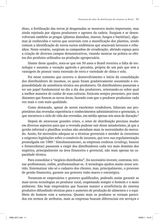 Panorama do setor de distribuição de insumos no Brasil 11
disso, a fertilização das terras já desgastadas se mostrava muito importante, mas
ainda rejeitada por alguns produtores e agentes da cadeia. Surgiam e se desen-
volveram também as pragas (plantas daninhas, insetos, fungos e bactérias), algu-
mas já conhecidas e outras que ocorriam com a massificação dos plantios, sendo
comum a identificação de novos surtos endêmicos que atacavam lavouras e reba-
nhos. Neste cenário, surgiram as campanhas de erradicação, abrindo espaço para
a criação de diversos campos demonstrativos, visando mostrar na prática os efei-
tos dos produtos utilizados na produção agropecuária.
Diante deste quadro, nota-se que em 50 anos o Brasil reverteu a falta de tec-
nologia e assumiu a vocação agrícola e pecuária, própria de um país que tem a
vantagem de possuir vasta extensão de terra e variedade de clima e solo.
Foi nesse contexto que ocorreu o desenvolvimento e início da consolidação
dos distribuidores de insumos, os quais foram gradativamente assumindo a res-
ponsabilidade da assistência técnica aos produtores. Os distribuidores passaram a
ter um papel fundamental no dia a dia dos produtores, orientando-os sobre qual
a melhor maneira de cuidar de suas culturas. Estavam sempre presentes, por mais
distantes que fossem as novas áreas, fazendo com que o produtor produzisse cada
vez mais e com mais qualidade.
Como destacado, apesar de serem excelentes vendedores, faltavam aos pro-
prietários das revendas experiência e conhecimentos administrativos e gerenciais, o
que encurtava o ciclo de vida das revendas, em média apenas seis anos de duração.6
Depois de atravessar grandes crises, o setor de distribuição precisou mudar
em diversos aspectos para que a revenda pudesse sair desse amadorismo, já que a
gestão informal e planilhas avulsas não atendiam mais às necessidades do merca-
do. Assim, foi necessário adequar-se a técnicas gerenciais e atender às crescentes
e exigentes legislações sobre o comércio de insumos, que teve sua regulamentação
promulgada em 1989.7
Simultaneamente, as empresas credoras (tradings, bancos
e fornecedoras) passaram a exigir dos distribuidores cada vez mais domínio dos
negócios, principalmente na área financeira e gerencial, não mais apenas na ca-
pacidade técnica.
Para consolidar o “negócio distribuidor”, foi necessário investir, contratar, trei-
nar profissionais, enfim, profissionalizar-se. A tecnologia ajudou muito nesse sen-
tido. Sistematizar não só o cadastro dos clientes, mas, principalmente, o processo
de gestão financeira, garante aos gestores visão macro e estratégica.
Tornaram-se empresários e gestores qualificados, podendo assim garantir as
mais novas tecnologias ao produtor rural, respeitando sempre o homem e o meio
ambiente. São hoje empresários que buscam manter a ecoeficência do sistema
produtivo difundindo técnicas para o aumento de produção de alimentos e o equi-
líbrio do homem com a natureza. Quanto mais os produtos se tornam pareci-
dos em termos de atributos, mais as empresas buscam diferenciais em serviços e
ISBN_6371.indb 11
ISBN_6371.indb 11 10/06/11 16:10
10/06/11 16:10
 