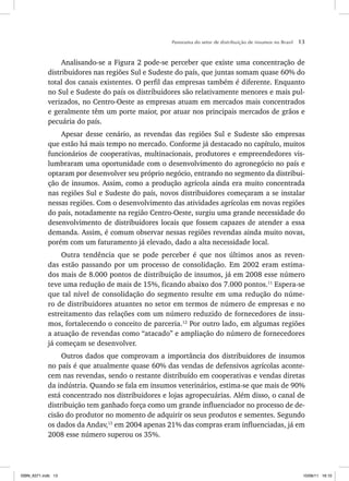 Panorama do setor de distribuição de insumos no Brasil 13
Analisando-se a Figura 2 pode-se perceber que existe uma concentração de
distribuidores nas regiões Sul e Sudeste do país, que juntas somam quase 60% do
total dos canais existentes. O perfil das empresas também é diferente. Enquanto
no Sul e Sudeste do país os distribuidores são relativamente menores e mais pul-
verizados, no Centro-Oeste as empresas atuam em mercados mais concentrados
e geralmente têm um porte maior, por atuar nos principais mercados de grãos e
pecuária do país.
Apesar desse cenário, as revendas das regiões Sul e Sudeste são empresas
que estão há mais tempo no mercado. Conforme já destacado no capítulo, muitos
funcionários de cooperativas, multinacionais, produtores e empreendedores vis-
lumbraram uma oportunidade com o desenvolvimento do agronegócio no país e
optaram por desenvolver seu próprio negócio, entrando no segmento da distribui-
ção de insumos. Assim, como a produção agrícola ainda era muito concentrada
nas regiões Sul e Sudeste do país, novos distribuidores começaram a se instalar
nessas regiões. Com o desenvolvimento das atividades agrícolas em novas regiões
do país, notadamente na região Centro-Oeste, surgiu uma grande necessidade do
desenvolvimento de distribuidores locais que fossem capazes de atender a essa
demanda. Assim, é comum observar nessas regiões revendas ainda muito novas,
porém com um faturamento já elevado, dado a alta necessidade local.
Outra tendência que se pode perceber é que nos últimos anos as reven-
das estão passando por um processo de consolidação. Em 2002 eram estima-
dos mais de 8.000 pontos de distribuição de insumos, já em 2008 esse número
teve uma redução de mais de 15%, ficando abaixo dos 7.000 pontos.11
Espera-se
que tal nível de consolidação do segmento resulte em uma redução do núme-
ro de distribuidores atuantes no setor em termos de número de empresas e no
estreitamento das relações com um número reduzido de fornecedores de insu-
mos, fortalecendo o conceito de parceria.12
Por outro lado, em algumas regiões
a atuação de revendas como “atacado” e ampliação do número de fornecedores
já começam se desenvolver.
Outros dados que comprovam a importância dos distribuidores de insumos
no país é que atualmente quase 60% das vendas de defensivos agrícolas aconte-
cem nas revendas, sendo o restante distribuído em cooperativas e vendas diretas
da indústria. Quando se fala em insumos veterinários, estima-se que mais de 90%
está concentrado nos distribuidores e lojas agropecuárias. Além disso, o canal de
distribuição tem ganhado força como um grande influenciador no processo de de-
cisão do produtor no momento de adquirir os seus produtos e sementes. Segundo
os dados da Andav,13
em 2004 apenas 21% das compras eram influenciadas, já em
2008 esse número superou os 35%.
ISBN_6371.indb 13
ISBN_6371.indb 13 10/06/11 16:10
10/06/11 16:10
 
