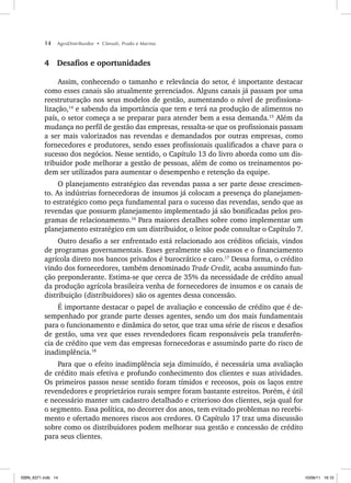 14 AgroDistribuidor • Cônsoli, Prado e Marino
4 Desafios e oportunidades
Assim, conhecendo o tamanho e relevância do setor, é importante destacar
como esses canais são atualmente gerenciados. Alguns canais já passam por uma
reestruturação nos seus modelos de gestão, aumentando o nível de profissiona-
lização,14
e sabendo da importância que tem e terá na produção de alimentos no
país, o setor começa a se preparar para atender bem a essa demanda.15
Além da
mudança no perfil de gestão das empresas, ressalta-se que os profissionais passam
a ser mais valorizados nas revendas e demandados por outras empresas, como
fornecedores e produtores, sendo esses profissionais qualificados a chave para o
sucesso dos negócios. Nesse sentido, o Capítulo 13 do livro aborda como um dis-
tribuidor pode melhorar a gestão de pessoas, além de como os treinamentos po-
dem ser utilizados para aumentar o desempenho e retenção da equipe.
O planejamento estratégico das revendas passa a ser parte desse crescimen-
to. As indústrias fornecedoras de insumos já colocam a presença do planejamen-
to estratégico como peça fundamental para o sucesso das revendas, sendo que as
revendas que possuem planejamento implementado já são bonificadas pelos pro-
gramas de relacionamento.16
Para maiores detalhes sobre como implementar um
planejamento estratégico em um distribuidor, o leitor pode consultar o Capítulo 7.
Outro desafio a ser enfrentado está relacionado aos créditos oficiais, vindos
de programas governamentais. Esses geralmente são escassos e o financiamento
agrícola direto nos bancos privados é burocrático e caro.17
Dessa forma, o crédito
vindo dos fornecedores, também denominado Trade Credit, acaba assumindo fun-
ção preponderante. Estima-se que cerca de 35% da necessidade de crédito anual
da produção agrícola brasileira venha de fornecedores de insumos e os canais de
distribuição (distribuidores) são os agentes dessa concessão.
É importante destacar o papel de avaliação e concessão de crédito que é de-
sempenhado por grande parte desses agentes, sendo um dos mais fundamentais
para o funcionamento e dinâmica do setor, que traz uma série de riscos e desafios
de gestão, uma vez que esses revendedores ficam responsáveis pela transferên-
cia de crédito que vem das empresas fornecedoras e assumindo parte do risco de
inadimplência.18
Para que o efeito inadimplência seja diminuído, é necessária uma avaliação
de crédito mais efetiva e profundo conhecimento dos clientes e suas atividades.
Os primeiros passos nesse sentido foram tímidos e receosos, pois os laços entre
revendedores e proprietários rurais sempre foram bastante estreitos. Porém, é útil
e necessário manter um cadastro detalhado e criterioso dos clientes, seja qual for
o segmento. Essa política, no decorrer dos anos, tem evitado problemas no recebi-
mento e ofertado menores riscos aos credores. O Capítulo 17 traz uma discussão
sobre como os distribuidores podem melhorar sua gestão e concessão de crédito
para seus clientes.
ISBN_6371.indb 14
ISBN_6371.indb 14 10/06/11 16:10
10/06/11 16:10
 