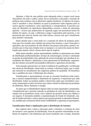 Panorama do setor de distribuição de insumos no Brasil 15
Ademais, a falta de uma política mais adequada sobre o seguro rural causa
desconforto em toda a cadeia; assim, faz-se necessária a discussão e inserção de
políticas mais realistas com as diferentes regiões brasileiras. O objetivo do seguro
rural é transferir o risco climático ao qual os produtores estão expostos para os
outros agentes econômicos, como seguradoras e resseguradoras. O governo por
meio do Ministério da Agricultura disponibiliza recursos a título de subvenção
agrícola – recurso que proporciona ao segurado pagar um percentual menor do
prêmio de seguro, ou seja, a diferença é paga à seguradora pelo governo, a um
percentual que varia de acordo com cada cultura, recurso este que é insuficiente
para atender à demanda.
Outro desafio para o setor pode ser o aumento da oferta de produtos gené-
ricos que tem causado uma redução nos preços dos insumos, o que é bom para o
agricultor, que tem produtos de alta eficácia com preços mais justos, porém é ne-
cessário que se faça uma relação entre as margens e os custos dos canais de distri-
buição para manter viável o futuro desse tipo de negócio.
Além desses desafios, muitas oportunidades também se apresentam aos canais
de distribuição profissionalizados: serviços de armazenagem, serviços e orientação
na gestão da propriedade rural, aplicação de novas tecnologias que atendam às ne-
cessidades dos clientes e diminuam o custo operacional da distribuição, segmenta-
ção dos clientes com perfil (necessidades) diferentes e agricultura de precisão.
Uma atenção especial deve ser dada à tendência de qualificação e certificação
dos canais de distribuição, observando as normas e diretrizes legais, que é condi-
ção essencial ao atendimento das exigências globais de qualidade. Os benefícios
são o equilíbrio do setor e fidelização dos clientes.
Considerando o macroambiente em que as revendas brasileiras estão inseri-
das, a natural competitividade e dinamismo do segmento, é importante que cada
distribuidor realize sua própria análise e desenvolva ações que consolidem o pre-
sente, preparando-se para um futuro que coloca o Brasil na liderança da produção
de alimentos, fibras, biomassa e energia.
Ao passo que os distribuidores fiquem cada vez mais capacitados e preparados,
é fundamental que o governo entenda as atividades do setor de distribuição e sua
relação com os produtores rurais, com o objetivo de permitir acesso aos créditos e
aos seguros. É necessária também a regulamentação do Fundo de Catástrofe, cria-
ção de fundos privados e outros seguros que possam garantir as operações financei-
ras, medidas que certamente darão maior credibilidade e segurança ao agronegócio.
Considerações finais e implicações para a distribuição de insumos
Este capítulo abre e inicia a discussão sobre o histórico e evolução do setor
de insumos e seus agentes de distribuição. Trata de questões relacionadas ao am-
biente de negócios e das dinâmicas que foram mudando com o tempo, deixando
ISBN_6371.indb 15
ISBN_6371.indb 15 10/06/11 16:10
10/06/11 16:10
 