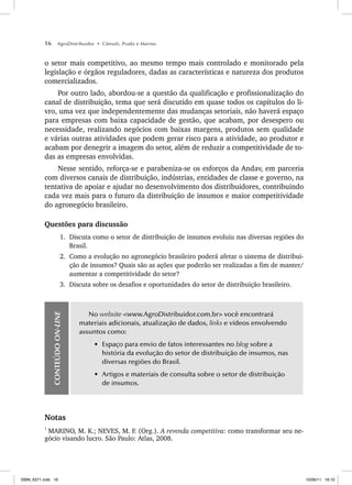 16 AgroDistribuidor • Cônsoli, Prado e Marino
o setor mais competitivo, ao mesmo tempo mais controlado e monitorado pela
legislação e órgãos reguladores, dadas as características e natureza dos produtos
comercializados.
Por outro lado, abordou-se a questão da qualificação e profissionalização do
canal de distribuição, tema que será discutido em quase todos os capítulos do li-
vro, uma vez que independentemente das mudanças setoriais, não haverá espaço
para empresas com baixa capacidade de gestão, que acabam, por desespero ou
necessidade, realizando negócios com baixas margens, produtos sem qualidade
e várias outras atividades que podem gerar risco para a atividade, ao produtor e
acabam por denegrir a imagem do setor, além de reduzir a competitividade de to-
das as empresas envolvidas.
Nesse sentido, reforça-se e parabeniza-se os esforços da Andav, em parceria
com diversos canais de distribuição, indústrias, entidades de classe e governo, na
tentativa de apoiar e ajudar no desenvolvimento dos distribuidores, contribuindo
cada vez mais para o futuro da distribuição de insumos e maior competitividade
do agronegócio brasileiro.
Questões para discussão
1. Discuta como o setor de distribuição de insumos evoluiu nas diversas regiões do
Brasil.
2. Como a evolução no agronegócio brasileiro poderá afetar o sistema de distribui-
ção de insumos? Quais são as ações que poderão ser realizadas a fim de manter/
aumentar a competitividade do setor?
3. Discuta sobre os desafios e oportunidades do setor de distribuição brasileiro.
CONTEÚDO
ON-LINE
No website <www.AgroDistribuidor.com.br> você encontrará
materiais adicionais, atualização de dados, links e vídeos envolvendo
assuntos como:
• Espaço para envio de fatos interessantes no blog sobre a
história da evolução do setor de distribuição de insumos, nas
diversas regiões do Brasil.
• Artigos e materiais de consulta sobre o setor de distribuição
de insumos.
Notas
1
MARINO, M. K.; NEVES, M. F. (Org.). A revenda competitiva: como transformar seu ne-
gócio visando lucro. São Paulo: Atlas, 2008.
ISBN_6371.indb 16
ISBN_6371.indb 16 10/06/11 16:10
10/06/11 16:10
 