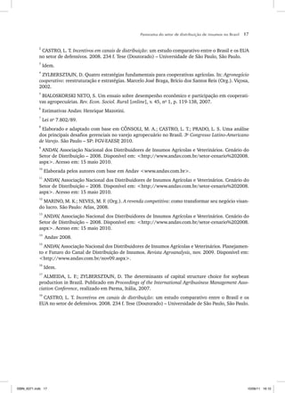 Panorama do setor de distribuição de insumos no Brasil 17
2
CASTRO, L. T. Incentivos em canais de distribuição: um estudo comparativo entre o Brasil e os EUA
no setor de defensivos. 2008. 234 f. Tese (Doutorado) – Universidade de São Paulo, São Paulo.
3
Idem.
4
ZYLBERSZTAJN, D. Quatro estratégias fundamentais para cooperativas agrícolas. In: Agronegócio
cooperativo: reestruturação e estratégias. Marcelo José Braga, Brício dos Santos Reis (Org.). Viçosa,
2002.
5
BIALOSKORSKI NETO, S. Um ensaio sobre desempenho econômico e participação em cooperati-
vas agropecuárias. Rev. Econ. Sociol. Rural [online], v. 45, no
1, p. 119-138, 2007.
6
Estimativas Andav. Henrique Mazotini.
7
Lei no
7.802/89.
8
Elaborado e adaptado com base em CÔNSOLI, M. A.; CASTRO, L. T.; PRADO, L. S. Uma análise
dos principais desafios gerenciais no varejo agropecuário no Brasil. 3o
Congresso Latino-Americano
de Varejo. São Paulo – SP: FGV-EAESP
, 2010.
9
ANDAV
, Associação Nacional dos Distribuidores de Insumos Agrícolas e Veterinários. Cenário do
Setor de Distribuição – 2008. Disponível em: <http://www.andav.com.br/setor-cenario%202008.
aspx>. Acesso em: 15 maio 2010.
10
Elaborada pelos autores com base em Andav <www.andav.com.br>.
11
ANDAV
, Associação Nacional dos Distribuidores de Insumos Agrícolas e Veterinários. Cenário do
Setor de Distribuição – 2008. Disponível em: <http://www.andav.com.br/setor-cenario%202008.
aspx>. Acesso em: 15 maio 2010.
12
MARINO, M. K.; NEVES, M. F. (Org.). A revenda competitiva: como transformar seu negócio visan-
do lucro. São Paulo: Atlas, 2008.
13
ANDAV
, Associação Nacional dos Distribuidores de Insumos Agrícolas e Veterinários. Cenário do
Setor de Distribuição – 2008. Disponível em: <http://www.andav.com.br/setor-cenario%202008.
aspx>. Acesso em: 15 maio 2010.
14
Andav 2008.
15
ANDAV
, Associação Nacional dos Distribuidores de Insumos Agrícolas e Veterinários. Planejamen-
to e Futuro do Canal de Distribuição de Insumos. Revista Agroanalysis, nov. 2009. Disponível em:
<http://www.andav.com.br/nov09.aspx>.
16
Idem.
17
ALMEIDA, L. F.; ZYLBERSZTAJN, D. The determinants of capital structure choice for soybean
production in Brazil. Publicado em Proceedings of the International Agribusiness Management Asso-
ciation Conference, realizado em Parma, Itália, 2007.
18
CASTRO, L. T. Incentivos em canais de distribuição: um estudo comparativo entre o Brasil e os
EUA no setor de defensivos. 2008. 234 f. Tese (Doutorado) – Universidade de São Paulo, São Paulo.
ISBN_6371.indb 17
ISBN_6371.indb 17 10/06/11 16:10
10/06/11 16:10
 