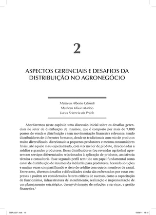 Matheus Alberto Cônsoli
Matheus Kfouri Marino
Lucas Sciencia do Prado
Abordaremos neste capítulo uma discussão inicial sobre os desafios geren-
ciais no setor de distribuição de insumos, que é composto por mais de 7.000
pontos de venda e distribuição e tem movimentação financeira relevante, tendo
distribuidores de diferentes formatos, desde os tradicionais com mix de produtos
muito diversificado, direcionado a pequenos produtores e mesmo consumidores
finais, até aquele mais especializado, com mix menor de produto, direcionadas a
médios e grandes produtores. Esses distribuidores (ou revendas agrícolas) apre-
sentam serviços diferenciados relacionados à aplicação de produtos, assistência
técnica e consultoria. Esse segundo perfil tem tido um papel fundamental como
canal de distribuição de insumos da indústria para produtores, levando soluções
e muitas vezes compartilhando o risco de crédito com outros membros de canal.
Entretanto, diversos desafios e dificuldades ainda são enfrentados por essas em-
presas e podem ser considerados fatores críticos de sucesso, como a capacitação
de funcionários, infraestrutura de atendimento, realização e implementação de
um planejamento estratégico, desenvolvimento de soluções e serviços, e gestão
financeira.1
2
ASPECTOS GERENCIAIS E DESAFIOS DA
DISTRIBUIÇÃO NO AGRONEGÓCIO
ISBN_6371.indb 18
ISBN_6371.indb 18 10/06/11 16:10
10/06/11 16:10
 