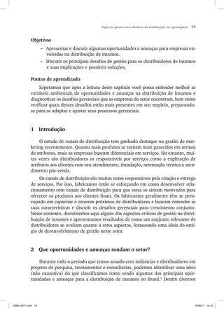 Aspectos gerenciais e desafios da distribuição no agronegócio 19
Objetivos
– Apresentar e discutir algumas oportunidades e ameaças para empresas en-
volvidas na distribuição de insumos.
– Discutir os principais desafios de gestão para os distribuidores de insumos
e suas implicações e possíveis soluções.
Pontos de aprendizado
Esperamos que após a leitura deste capítulo você possa entender melhor as
variáveis ambientais de oportunidades e ameaças na distribuição de insumos e
diagnosticar os desafios gerenciais que as empresas do setor encontram, bem como
verificar quais desses desafios estão mais presentes em seu negócio, preparando-
se para se adaptar e ajustar seus processos gerenciais.
1 Introdução
O estudo de canais de distribuição tem ganhado destaque na gestão de mar-
keting recentemente. Quanto mais produtos se tornam mais parecidos em termos
de atributos, mais as empresas buscam diferenciais em serviços. No entanto, mui-
tas vezes são distribuidores os responsáveis por serviços como a explicação de
atributos aos clientes com seu atendimento, instalação, orientação técnica e aten-
dimento pós-venda.
Os canais de distribuição são muitas vezes responsáveis pela criação e entrega
de serviços. Por isso, fabricantes estão se esforçando em como desenvolver rela-
cionamento com canais de distribuição para que estes se sintam motivados para
oferecer os produtos aos clientes finais. Os fabricantes geralmente têm se preo-
cupado em capacitar e estarem próximos de distribuidores e buscam entender as
suas características e discutir os desafios gerenciais para crescimento conjunto.
Nesse contexto, discutiremos aqui alguns dos aspectos críticos de gestão na distri-
buição de insumos e apresentamos resultados de como um conjunto relevante de
distribuidores se avaliam quanto a estes aspectos, fornecendo uma ideia do está-
gio de desenvolvimento de gestão neste setor.
2 Que oportunidades e ameaças rondam o setor?
Durante todo o período que temos atuado com indústrias e distribuidores em
projetos de pesquisa, treinamentos e consultorias, pudemos identificar uma série
(não exaustiva) do que classificamos como sendo algumas das principais opor-
tunidades e ameaças para a distribuição de insumos no Brasil.2
Dentre diversos
ISBN_6371.indb 19
ISBN_6371.indb 19 10/06/11 16:10
10/06/11 16:10
 