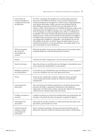 Aspectos gerenciais e desafios da distribuição no agronegócio 21
Crescimento de
lavouras transgênicas
e redução do mercado
de defensivos
Em 2010, a produção de transgênicos no mundo chegou próximo à
marca dos 150 milhões de hectares. Em um cenário composto por
29 países produtores de transgênicos, o Brasil ocupa a segunda posição,
atrás apenas dos Estados Unidos, que teve uma produção total de
66,8 milhões de hectares em 2010. Com um crescimento de 18%,
relativo a 2009, o Brasil produziu 25,4 milhões de hectares, sendo a soja
a principal cultura transgênica do país, com 17,8 milhões de hectares
(75% de adoção). As culturas transgênicas do milho (7,3 milhões ha) e
do algodão (250 mil ha) também apresentam grande desenvolvimento,
sendo que para o milho mais da metade da área plantada é transgênica.
A tendência para os próximos anos é que mais países passem a adotar
a tecnologia dos transgênicos, chegando a uma produção de mais de
200 milhões de hectares em 2020.5
Apesar de poder impactar no uso
de defensivos químicos, o setor de sementes e tecnologias pode ter seu
valor aumentado com essas tendências.
Políticas de gestão
de canais dos
fornecedores de
insumos
Definição de política de preço das multinacionais do setor pode reduzir
competitividade dos canais de distribuição de insumos.
Roubos Aumento de roubos (insegurança) e encarecimento de seguros.
Maior fiscalização Maior fiscalização no recolhimento das embalagens, demandando maior
ação conjunta dos distribuidores via associações.
Modelos econômicos
dos distribuidores
Concorrências com distribuidores que não oferecem serviços agregados
e, por isso, trabalham com um custo operacional baixo.
Trocas Pacote de troca (fertilizante, semente e defensivo) entre o produtor
e uma trading, diminuindo o poder de influência do distribuidor
isoladamente.
Concentração de
fabricantes
Alta concentração da indústria agroquímica e de fertilizantes (recentes
processos de fusões e aquisições) aumentando a dificuldade de
negociação com fabricantes. Gestão conjunta dos negócios de sementes
e defensivos em inúmeros fabricantes de insumos.
Conflitos societários e
sucessão
Conflitos societários em função do envelhecimento dos proprietários das
revendas e da entrada de uma nova geração na gestão do negócio.
Informações dos
agricultores
Fabricantes de insumos investem no conhecimento dos mercados e dos
agricultores, gerenciando seu acesso.
Fortalecimento de
empresas estatais
na produção de
fertilizantes
Maior controle da produção e de preço por parte dos fabricantes de
fertilizante. Potencial conflito de interesses entre Estado e distribuidores.
ISBN_6371.indb 21
ISBN_6371.indb 21 10/06/11 16:10
10/06/11 16:10
 
