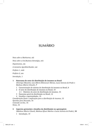 Nota sobre a Markestrat, xiii
Nota sobre a Uni.Business Estratégia, xvii
Depoimentos, xix
A iniciativa AgroDistribuidor, xxi
Prefácio 1, xxiii
Prefácio 2, xxv
Introdução, 1
1 Panorama do setor de distribuição de insumos no Brasil
(Henrique Mazotini, Luiz Alberto Bittencourt Morais, Lucas Sciencia do Prado e
Matheus Alberto Cônsoli), 7
1 Caracterização do sistema de distribuição de insumos no Brasil, 8
2 O setor de distribuição de insumos no Brasil, 10
2.1 Histórico do setor de distribuição de insumos, 10
3 Panorama geral da distribuição no Brasil, 12
4 Desafios e oportunidades, 14
Considerações finais e implicações para a distribuição de insumos, 15
Questões para discussão, 16
Conteúdo on-line, 16
Notas, 16
2 Aspectos gerenciais e desafios da distribuição no agronegócio
(Matheus Alberto Cônsoli, Matheus Kfouri Marino e Lucas Sciencia do Prado), 18
1 Introdução, 19
SUMÁRIO
ISBN_6371.indb v
ISBN_6371.indb v 10/06/11 16:10
10/06/11 16:10
 