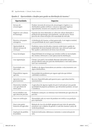 22 AgroDistribuidor • Cônsoli, Prado e Marino
Quadro 2 Oportunidades e desafios para gestão na distribuição de insumos.6
Oportunidades Impactos
Serviços de
armazenagem
Produtor necessita de serviços de armazenagem e logística e os
distribuidores podem melhorar e alavancar operações logísticas
regionalmente, inclusive em conjunto com fabricantes.
Negócios com culturas
de bioenergia
Expansão das áreas destinadas ao cultivo de culturas destinadas à
produção de agroenergia, principalmente, cana-de-açúcar. Novas
parcerias de comercialização com maturidade do mercado.
Parcerias com grupos
estrangeiros
A distribuição de insumos, se bem gerenciada, é um negócio rentável,
com possibilidade de atrair capital estrangeiro.
Oportunidade de
oferecer serviços de
orientação
Produtores menos tecnificados e menores ainda fazem a gestão da
propriedade de forma bastante ineficiente, mas valorizam ações que
lhes ajudem a administrá-la de forma mais eficiente.
Novas tecnologias Disponibilidade de tecnologias que atendam melhor às necessidades
dos clientes e diminuam o custo operacional da distribuição.
Usar segmentação Clientes com perfil e necessidade diferentes demandam atenção e
atuação diferenciadas por parte dos distribuidores e nem todos sabem
fazer isso corretamente.
Proximidade com
fabricantes
Tendência de alguns fornecedores em estreitar o relacionamento com
alguns distribuidores.
Disponibilizar seguros
agrícolas
Necessidade dos produtores por seguros agrícolas que tenham
viabilidade econômica.
Aproveitar recursos
governamentais
Recursos disponibilizados pelo governo para a agricultura familiar
(assentamentos).
Desenvolver trabalho
com agricultores de
menor porte
A agricultura de algumas regiões do país é realizada por uma grande
quantidade de pequenos produtores, que demandam produtos, serviços
e assistência.
Iniciar trabalhos com
agricultura de precisão
Produtores começam a se interessar mais fortemente por agricultura de
precisão.
Atuar em certificação Necessidade cada vez maior do produtor em certificar sua produção
para exportação.
Atuar como gestor
financeiro do agricultor
Redução do risco da atividade agropecuária por meio de operações
estruturais com o objetivo de garantir o custo dos insumos e preço de
venda da produção.
Ampliação do portfólio
de produtos
Venda de fertilizantes, defensivos e sementes e comercialização de
safra.
ISBN_6371.indb 22
ISBN_6371.indb 22 10/06/11 16:10
10/06/11 16:10
 
