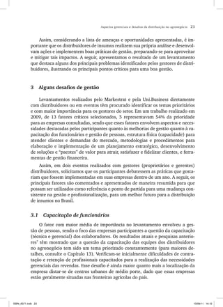 Aspectos gerenciais e desafios da distribuição no agronegócio 23
Assim, considerando a lista de ameaças e oportunidades apresentadas, é im-
portante que os distribuidores de insumos realizem sua própria análise e desenvol-
vam ações e implementem boas práticas de gestão, preparando-se para aproveitar
e mitigar tais impactos. A seguir, apresentamos o resultado de um levantamento
que destaca alguns dos principais problemas identificados pelos gestores de distri-
buidores, ilustrando os principais pontos críticos para uma boa gestão.
3 Alguns desafios de gestão
Levantamentos realizados pelo Markestrat e pela Uni.Business diretamente
com distribuidores ou em eventos têm procurado identificar os temas prioritários
e com maior importância para os gestores do setor. Em um trabalho realizado em
2009, de 13 fatores críticos selecionados, 5 representavam 54% da prioridade
para as empresas consultadas, sendo que esses fatores envolvem aspectos e neces-
sidades destacadas pelos participantes quanto às melhorias de gestão quanto à ca-
pacitação dos funcionários e gestão de pessoas, estrutura física (capacidade) para
atender clientes e demandas do mercado, metodologias e procedimentos para
elaboração e implementação de um planejamento estratégico, desenvolvimento
de soluções e “pacotes” de valor para atrair, satisfazer e fidelizar clientes, e ferra-
mentas de gestão financeira.
Assim, em dois eventos realizados com gestores (proprietários e gerentes)
distribuidores, solicitamos que os participantes debatessem as práticas que gosta-
riam que fossem implementadas em suas empresas dentro de um ano. A seguir, os
principais fatores são comentados e apresentados de maneira resumida para que
possam ser utilizados como referência e ponto de partida para uma mudança con-
sistente na gestão e profissionalização, para um melhor futuro para a distribuição
de insumos no Brasil.
3.1 Capacitação de funcionários
O fator com maior média de importância no levantamento envolveu a ges-
tão de pessoas, sendo o foco das empresas participantes a questão da capacitação
(técnica e gerencial) dos colaboradores. Os resultados atuais e pesquisas anterio-
res7
têm mostrado que a questão da capacitação das equipes dos distribuidores
no agronegócio tem sido um tema priorizado constantemente (para maiores de-
talhes, consulte o Capítulo 13). Verificam-se inicialmente dificuldades de contra-
tação e retenção de profissionais capacitados para a realização das necessidades
gerenciais das revendas. Esse desafio é ainda maior quanto mais a localização da
empresa distar-se de centros urbanos de médio porte, dado que essas empresas
estão geralmente situadas nas fronteiras agrícolas do país.
ISBN_6371.indb 23
ISBN_6371.indb 23 10/06/11 16:10
10/06/11 16:10
 