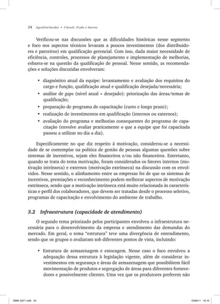 24 AgroDistribuidor • Cônsoli, Prado e Marino
Verificou-se nas discussões que as dificuldades históricas nesse segmento
e foco nos aspectos técnicos levaram a poucos investimentos (dos distribuido-
res e parceiros) em qualificação gerencial. Com isso, dada maior necessidade de
eficiência, controles, processos de planejamento e implementação de melhorias,
esbarra-se na questão da qualificação de pessoal. Nesse sentido, as recomenda-
ções e soluções discutidas envolveram:
• diagnóstico atual da equipe: levantamento e avaliação dos requisitos do
cargo e função, qualificação atual e qualificação desejada/necessária;
• análise de gaps (nível atual × desejado): priorização das áreas/temas de
qualificação;
• preparação de programa de capacitação (curto e longo prazo);
• realização de investimentos em qualificação (internos ou externos);
• avaliação do programa e melhorias consequentes do programa de capa-
citação (envolve avaliar praticamente o que a equipe que foi capacitada
passou a utilizar no dia a dia).
Especificamente no que diz respeito à motivação, considerou-se a necessi-
dade de se contemplar na política de gestão de pessoas algumas questões sobre
sistemas de incentivos, sejam eles financeiros e/ou não financeiros. Entretanto,
quando se trata do tema motivação, foram considerados os fatores internos (mo-
tivação intrínseca) e externos (motivação extrínseca) na discussão com os envol-
vidos. Nesse sentido, o alinhamento entre as empresas foi de que os sistemas de
incentivos, premiações e reconhecimento podem melhorar aspectos de motivação
extrínseca, sendo que a motivação intrínseca está muito relacionada às caracterís-
ticas e perfil dos colaboradores, que devem ser tratadas desde o processo seletivo,
programas de capacitação e envolvimento do ambiente de trabalho.
3.2 Infraestrutura (capacidade de atendimento)
O segundo tema priorizado pelos participantes envolveu a infraestrutura ne-
cessária para o desenvolvimento da empresa e atendimento das demandas do
mercado. Em geral, o tema “estrutura” teve uma divergência de entendimento,
sendo que os grupos o avaliaram sob diferentes pontos de vista, incluindo:
• Estrutura de armazenagem e estocagem. Nesse caso o foco envolveu a
adequação dessa estrutura à legislação vigente, além de considerar in-
vestimentos em segurança e áreas de armazenagem que possibilitem fácil
movimentação de produtos e segregação de áreas para diferentes fornece-
dores e possivelmente clientes. Uma vez que os produtores preferem não
ISBN_6371.indb 24
ISBN_6371.indb 24 10/06/11 16:10
10/06/11 16:10
 
