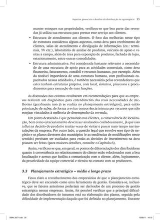 Aspectos gerenciais e desafios da distribuição no agronegócio 25
manter estoques nas propriedades, verificou-se que boa parte das reven-
das já utiliza sua estrutura para prestar esse serviço aos clientes.
• Estrutura de atendimento aos clientes. O foco das melhorias nesse tipo
de estrutura considerou alguns aspectos, como área para recebimento de
clientes, salas de atendimento e divulgação de informações (ex.: termi-
nais, TV etc.), laboratório de análise de produtos, veículos de apoio e vi-
sitas a campo, além de área para exposição de produtos, fachada de lojas,
estacionamento, entre outras comodidades.
• Estrutura administrativa. Foi considerada bastante relevante a necessida-
de de uma estrutura de apoio para as atividades comerciais, como área
financeira, faturamento, contábil e recursos humanos, por exemplo. Além
da notável importância de uma estrutura humana, com profissionais ca-
pacitados nessas atividades, é também necessário pelos revendedores que
estes tenham estruturas próprias, com local, sistemas, processos e proce-
dimentos para execução de suas funções.
As discussões nos eventos resultaram em recomendações para que as empre-
sas realizem um diagnóstico para entendimento das reais necessidades de me-
lhorias (geralmente isso já se realiza no planejamento estratégico), para então
priorização de ações, de forma a evitar concorrência interna por recursos que não
estejam vinculados à melhoria de desempenho da revenda.
Um ponto destacado é que pensando nos clientes, a conveniência de localiza-
ção, bem como estacionamento devem ser analisados cuidadosamente, já que isso
influi na decisão do produtor muitas vezes de visitar e passar mais tempo nas ins-
talações da empresa. Por outro lado, a questão legal que envolve esse tipo de ne-
gócio e os planos diretores dos municípios (e as tendências de modificações nesse
sentido) precisam ser avaliados para então as decisões de investimento na área
possam ser feitas (para maiores detalhes, consulte o Capítulo 6).
Assim, verificou-se que, em geral, os pontos de diferenciação dos distribuidores
quanto à conveniência no relacionamento do cliente estão relacionados com a boa
localização e acesso que facilita a comunicação com o cliente, além, logicamente,
da proatividade da equipe comercial e técnica no contato com os produtores.
3.3 Planejamento estratégico – médio e longo prazo
Ficou claro o reconhecimento dos empresários de que o planejamento estra-
tégico deve ser encarado como uma ferramenta de gestão. Considera-se, inclusi-
ve, que os fatores anteriores poderiam ser derivados de um processo de gestão
estratégica nessas empresas. Assim, foi possível verificar que a principal dificul-
dade dos distribuidores de insumos está na elaboração dos planos, seguida pela
dificuldade de implementação daquilo que foi definido no planejamento. Durante
ISBN_6371.indb 25
ISBN_6371.indb 25 10/06/11 16:10
10/06/11 16:10
 