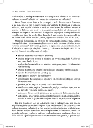 26 AgroDistribuidor • Cônsoli, Prado e Marino
as discussões os participantes frisaram a colocação “nós sabemos o que temos que
melhorar, temos dificuldades, na verdade, de implementar as melhorias”.
Dessa forma, conduzimos a discussão procurando destacar que a ferramen-
ta de planejamento não é somente uma oportunidade de identificar projetos de
melhoria, mas permite também, a partir de uma leitura do ambiente externo e
interno e a definição dos objetivos organizacionais, definir o direcionamento es-
tratégico da empresa. Para alcançar os objetivos, os projetos são implementados
e geridos em ciclos de gestão. Essa dinâmica é que permite à empresa subir de
patamar e se estruturar naquilo que ela julga ser fundamental para seu sucesso.
Quanto à metodologia ou processo de planejamento a ser adotado, diversas
são as publicações a respeito desse planejamento, assim como os métodos de con-
sultorias utilizados.8
Entretanto, procurou-se apresentar uma sequência simpli-
ficada para a construção do plano estratégico e implementá-lo por meio de um
modelo de gestão estratégica, envolvendo:
• revisão da missão e da visão da empresa;
• análise dos pontos fortes e a melhorar da revenda seguindo checklist de
estruturação das áreas;
• análise dos fatores críticos de sucesso e a comparação da revenda com os
concorrentes;
• análise do ambiente externo e definição das ameaças e oportunidades;
• revisão do direcionamento estratégico;
• definição dos objetivos de crescimento;
• consolidação das informações anteriores em projetos estratégicos a serem
implementados;
• priorização dos projetos seguindo critérios definidos;
• detalhamento dos projetos (coordenador, equipe, principais ações, marcos
de controle, resultados esperados, prazo);
• montagem de um comitê gestor para gerenciamento da implementação;
• definição de uma rotina organizacional com equipes multidisciplinares tra-
balhando sobre os projetos estratégicos e avaliados pelo comitê de gestão.
Por fim, discutiu-se com os participantes que o fechamento de um ciclo de
implementação de projetos estratégicos pode elevar o moral de todos os colabo-
radores, dado que todos sentem que a empresa está construindo um futuro por
meio de uma escolha estratégica e não simplesmente ao “sabor dos ventos” do
mercado. Além dos resultados práticos, colaboradores que participam desse pro-
cesso tendem a passar por um verdadeiro treinamento em gestão, já que têm que
ISBN_6371.indb 26
ISBN_6371.indb 26 10/06/11 16:10
10/06/11 16:10
 