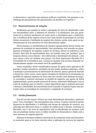 Aspectos gerenciais e desafios da distribuição no agronegócio 27
se desenvolver e aprender para alcançar melhores resultados. Um processo e me-
todologia de planejamento são apresentados em detalhes no Capítulo 7.
3.4 Desenvolvimento de soluções
Verificamos que quando se avalia a agregação de valor do distribuidor como
um intermediário entre a indústria de insumos e os produtores (em que geral-
mente já se excluem produtores de maior porte e estratégicos para a indústria),
que a tendência desse negócio deverá estar mais focado na prestação de serviços
técnico-comerciais e facilitação do negócio dos clientes, assim como apoio no po-
sicionamento de seus parceiros em uma determinada região.
Dessa maneira, os distribuidores de insumos agropecuários devem iniciar um
processo de avaliação de oportunidades (isso geralmente está inserido no plane-
jamento estratégico) de negócios a partir de serviços, diretos ou indiretos a seus
clientes. Essa lista de oportunidades deve ser tratada como um “produto” que a
empresa oferece a seus clientes – deve diferenciar o distribuidor dos demais –, tem
seus custos e deve ter também seus preços. Um fator importante discutido foi a
necessidade de se considerar que o avanço na atuação com serviços demanda au-
tomaticamente equipes com maior nível de qualificação.
Como resultados, foram considerados serviços de apoio como agricultura de
precisão, vendas consultivas, atividades de pós-venda, produtos aplicados, coleta
e avaliação e processamento de informações de clientes, apoio a gestão de fazenda
e financeira, entre outros, como alguns exemplos de iniciativas já encontradas no
portfólio de algumas empresas do setor, mas isso envolve uma mudança de postu-
ra, estratégia e sensíveis alterações no modelo de negócios, que apesar de difícil
implementação, geram grande potencial de lucros, aumentam fidelização (cria-se
custo de mudança para os clientes e maior importância para a indústria parceira)
e destaca o distribuidor da concorrência local (consulte o Capítulo 8 para uma dis-
cussão sobre as estratégias de crescimento e ampliação de serviços).
3.5 Gestão financeira
Esse foi um dos temas e fatores que mais demandaram discussões e apareceu
como “foco estratégico” dos participantes dos eventos. O ponto central da gestão
financeira do distribuidor é a definição das formas de captação de recursos, sua
aplicação nas diferentes áreas e a análise de crédito junto a clientes. Conforme já
discutido, este é um item de importância vital na distribuição de insumos, pois
elas encaminham muitas vezes o crédito recebido de fornecedores e lidam com o
risco inerente do negócio agrícola.
Debateu-se bastante também a ferramenta de orçamento como uma ferramen-
ta necessária para se ter mais controle sobre a aplicação de recursos da empresa
ISBN_6371.indb 27
ISBN_6371.indb 27 10/06/11 16:10
10/06/11 16:10
 