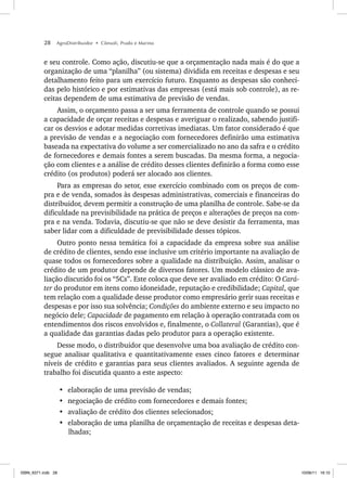 28 AgroDistribuidor • Cônsoli, Prado e Marino
e seu controle. Como ação, discutiu-se que a orçamentação nada mais é do que a
organização de uma “planilha” (ou sistema) dividida em receitas e despesas e seu
detalhamento feito para um exercício futuro. Enquanto as despesas são conheci-
das pelo histórico e por estimativas das empresas (está mais sob controle), as re-
ceitas dependem de uma estimativa de previsão de vendas.
Assim, o orçamento passa a ser uma ferramenta de controle quando se possui
a capacidade de orçar receitas e despesas e averiguar o realizado, sabendo justifi-
car os desvios e adotar medidas corretivas imediatas. Um fator considerado é que
a previsão de vendas e a negociação com fornecedores definirão uma estimativa
baseada na expectativa do volume a ser comercializado no ano da safra e o crédito
de fornecedores e demais fontes a serem buscadas. Da mesma forma, a negocia-
ção com clientes e a análise de crédito desses clientes definirão a forma como esse
crédito (os produtos) poderá ser alocado aos clientes.
Para as empresas do setor, esse exercício combinado com os preços de com-
pra e de venda, somados às despesas administrativas, comerciais e financeiras do
distribuidor, devem permitir a construção de uma planilha de controle. Sabe-se da
dificuldade na previsibilidade na prática de preços e alterações de preços na com-
pra e na venda. Todavia, discutiu-se que não se deve desistir da ferramenta, mas
saber lidar com a dificuldade de previsibilidade desses tópicos.
Outro ponto nessa temática foi a capacidade da empresa sobre sua análise
de crédito de clientes, sendo esse inclusive um critério importante na avaliação de
quase todos os fornecedores sobre a qualidade na distribuição. Assim, analisar o
crédito de um produtor depende de diversos fatores. Um modelo clássico de ava-
liação discutido foi os “5Cs”. Este coloca que deve ser avaliado em crédito: O Cará-
ter do produtor em itens como idoneidade, reputação e credibilidade; Capital, que
tem relação com a qualidade desse produtor como empresário gerir suas receitas e
despesas e por isso sua solvência; Condições do ambiente externo e seu impacto no
negócio dele; Capacidade de pagamento em relação à operação contratada com os
entendimentos dos riscos envolvidos e, finalmente, o Collateral (Garantias), que é
a qualidade das garantias dadas pelo produtor para a operação existente.
Desse modo, o distribuidor que desenvolve uma boa avaliação de crédito con-
segue analisar qualitativa e quantitativamente esses cinco fatores e determinar
níveis de crédito e garantias para seus clientes avaliados. A seguinte agenda de
trabalho foi discutida quanto a este aspecto:
• elaboração de uma previsão de vendas;
• negociação de crédito com fornecedores e demais fontes;
• avaliação de crédito dos clientes selecionados;
• elaboração de uma planilha de orçamentação de receitas e despesas deta-
lhadas;
ISBN_6371.indb 28
ISBN_6371.indb 28 10/06/11 16:10
10/06/11 16:10
 
