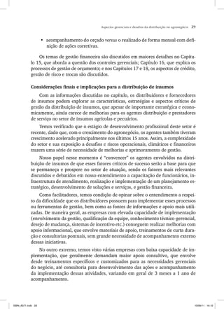 Aspectos gerenciais e desafios da distribuição no agronegócio 29
• acompanhamento do orçado versus o realizado de forma mensal com defi-
nição de ações corretivas.
Os temas de gestão financeira são discutidos em maiores detalhes no Capítu-
lo 15, que aborda a questão dos controles gerenciais; Capítulo 16, que explica os
processos de gestão de orçamento; e nos Capítulos 17 e 18, os aspectos de crédito,
gestão de risco e trocas são discutidos.
Considerações finais e implicações para a distribuição de insumos
Com as informações discutidas no capítulo, os distribuidores e fornecedores
de insumos podem explorar as características, estratégias e aspectos críticos de
gestão da distribuição de insumos, que apesar de importante estratégica e econo-
micamente, ainda carece de melhorias para os agentes distribuição e prestadores
de serviço no setor de insumos agrícolas e pecuários.
Temos verificado que o estágio de desenvolvimento profissional deste setor é
recente, dado que, com o crescimento do agronegócio, os agentes também tiveram
crescimento acelerado principalmente nos últimos 15 anos. Assim, a complexidade
do setor e sua exposição a desafios e riscos operacionais, climáticos e financeiros
trazem uma série de necessidade de melhorias e aprimoramento de gestão.
Nosso papel nesse momento é “convencer” os agentes envolvidos na distri-
buição de insumos de que esses fatores críticos de sucesso serão a base para que
se permaneça e prospere no setor de atuação, sendo os fatores mais relevantes
discutidos e debatidos em nosso entendimento a capacitação de funcionários, in-
fraestrutura de atendimento, realização e implementação de um planejamento es-
tratégico, desenvolvimento de soluções e serviços, e gestão financeira.
Como facilitadores, temos condição de opinar sobre o entendimento a respei-
to da dificuldade que os distribuidores possuem para implementar esses processos
ou ferramentas de gestão, bem como as fontes de informações e apoio mais utili-
zadas. De maneira geral, as empresas com elevada capacidade de implementação
(envolvimento da gestão, qualificação da equipe, conhecimento técnico-gerencial,
desejo de mudança, sistemas de incentivo etc.) conseguem realizar melhorias com
apoio informacional, que envolve materiais de apoio, treinamentos de curta dura-
ção e consultorias pontuais, sem grande necessidade de acompanhamento externo
dessas iniciativas.
No outro extremo, temos visto várias empresas com baixa capacidade de im-
plementação, que geralmente demandam maior apoio consultivo, que envolve
desde treinamentos específicos e customizados para as necessidades gerenciais
do negócio, até consultoria para desenvolvimento das ações e acompanhamento
da implementação dessas atividades, variando em geral de 3 meses a 1 ano de
acompanhamento.
ISBN_6371.indb 29
ISBN_6371.indb 29 10/06/11 16:10
10/06/11 16:10
 