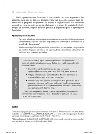 30 AgroDistribuidor • Cônsoli, Prado e Marino
Assim, apresentaremos durante todo esse material conceitos, sugestões e fer-
ramentas para que os gestores possam avaliar seu negócio, entender suas ne-
cessidades e preparar um processo de análise e implementação das melhorias
necessárias para garantir seu desenvolvimento e o futuro do negócio de distri-
buição de insumos, negócio esse tão peculiar e importante para o agronegócio
brasileiro.
Questões para discussão
1. Faça uma reflexão de como as oportunidades e ameaças no setor de insumos podem
influenciar seu negócio. Você está preparado para aproveitar as oportunidades e
se defender das ameaças?
2. Realize um diagnóstico dos processos gerenciais da sua empresa e compare com
os desafios de gestão discutidos no capítulo, bem como formas alternativas de
melhorar seus processos gerenciais.
CONTEÚDO
ON-LINE
No website <www.AgroDistribuidor.com.br> você encontrará
materiais adicionais, atualização de dados, links e vídeos envolvendo
assuntos como:
• Links interessantes sobre matérias que envolvem
oportunidades e ameaças sobre a distribuição de insumos.
• Artigos e materiais de consulta sobre desafios gerenciais e
como melhorar seus processos gerenciais.
• Acesse o blog para comentar outros desafios gerenciais e dar
sugestões de como melhorias podem ser implementadas para
gestão das revendas. Você pode também enviar sua história ou
case para disponibilizar no blog.
Você também poderá acessar o portal <www.editoraatlas.com.br>
e obter materiais de apoio e vídeos dos autores para uso em aula,
cursos e treinamentos.
Notas
1
Temáticas agrupadas por meio de levantamento com mais de 70 distribuidores em 2009. Temas
debatidos por CÔNSOLI, M. A.; CASTRO, L. T.; PRADO, L. S. Uma análise dos principais desafios
gerenciais no varejo agropecuário no Brasil. 3o
CLAV – FGV
, 2010.
2
Elaborado a partir de MARINO, M. K.; NEVES, M. F. (Org.). A revenda competitiva: como transfor-
mar seu negócio visando lucro. São Paulo: Atlas, 2008.
ISBN_6371.indb 30
ISBN_6371.indb 30 10/06/11 16:10
10/06/11 16:10
 