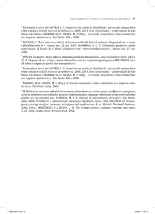 Aspectos gerenciais e desafios da distribuição no agronegócio 31
3
Elaborado a partir de CASTRO, L. T. Incentivos em canais de distribuição: um estudo comparativo
entre o Brasil e os EUA no setor de defensivos. 2008. 234 f. Tese (Doutorado) – Universidade de São
Paulo, São Paulo e MARINO, M. K.; NEVES, M. F. (Org.). A revenda competitiva: como transformar
seu negócio visando lucro. São Paulo: Atlas, 2008.
4
BOUÇAS, C. China mira mercado de defensivos no Brasil. Valor Econômico. Disponível em: <www.
valoronline.com.br>. Acesso em: 23 abr. 2007; BRANDÃO, A. C. C. Defensivos genéricos: opção
mais barata. O Estado de S. Paulo. Disponível em: <www.estadao.com.br>. Acesso em: 27 out.
2006.
5
INÁCIO, Alexandre. Brasil lidera a expansão global dos transgênicos. Valor Econômico Online, 23 fev.
2011. Disponível em: <http://www.valoronline.com.br/impresso/agronegocios/105/388262/bra-
sil-lidera-a-expansao-global-dos-transgenicos>.
6
Elaborado a partir de CASTRO, L. T. Incentivos em canais de distribuição: um estudo comparativo
entre o Brasil e os EUA no setor de defensivos. 2008. 234 f. Tese (Doutorado) – Universidade de São
Paulo, São Paulo e MARINO, M. K.; NEVES, M. F. (Org.). A revenda competitiva: como transformar
seu negócio visando lucro. São Paulo: Atlas, 2008.
7
MARINO, M. K.; NEVES, M. F. (Org.). A revenda competitiva: como transformar seu negócio visan-
do lucro. São Paulo: Atlas, 2008.
8
O Markestrat tem seus métodos fortemente embasados em conhecimento acadêmico e pesquisas,
além de melhorias em múltiplos projetos implementados. Algumas referências sobre esses métodos
podem ser encontrados em: ALMEIDA, M. I. R. Manual de planejamento estratégico. São Paulo:
Atlas, 2001; ANSOFF, H. I. Administração estratégica. São Paulo: Atlas, 1983; GRANT, R. M. Contem-
porary strategy analysis: concepts, techniques and applications. 4. ed. Oxford: Blackwell Business,
2002. 551p.; MINTZBERG, H.; QUINN, J. B. The strategy process: concepts, contexts and cases.
3. ed. Upper Sadlle River: Prentice-Hall, 1996.
ISBN_6371.indb 31
ISBN_6371.indb 31 10/06/11 16:10
10/06/11 16:10
 