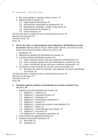 vi AgroDistribuidor • Cônsoli, Prado e Marino
2 Que oportunidades e ameaças rondam o setor?, 19
3 Alguns desafios de gestão, 23
3.1 Capacitação de funcionários, 23
3.2 Infraestrutura (capacidade de atendimento), 24
3.3 Planejamento estratégico – médio e longo prazo, 25
3.4 Desenvolvimento de soluções, 27
3.5 Gestão financeira, 27
Considerações finais e implicações para a distribuição de insumos, 29
Questões para discussão, 30
Conteúdo on-line, 30
Notas, 30
3 Drivers de valor e o relacionamento entre indústrias e distribuidores no setor
de insumos (Matheus Alberto Cônsoli, Matheus Kfouri Marino, José Carlos de Lima
Júnior, Lucas Sciencia do Prado e Marcos Fava Neves), 32
1 Introdução, 33
2 Mudanças na dinâmica da distribuição de insumos, 34
3 A relação indústria-distribuidor-produtor, 36
3.1 Como o produtor agrega valor para indústrias e distribuidores?, 37
3.2 Como a indústria agrega valor para distribuidores e produtores?, 38
3.3 Como o distribuidor agrega valor para a indústria e produtores?, 39
4 As relações no canal do ponto de vista dos custos de transação, 40
4.1 Economia dos custos de transação: uma aplicação no canal de distribuição
de insumos, 43
Considerações finais e implicações para a distribuição de insumos, 46
Questões para discussão, 47
Conteúdo on-line, 47
Notas, 48
4 Principais aspectos jurídicos na distribuição de insumos no Brasil (Diogo
Mazotini), 49
1 Exigências para funcionamento da revenda, 50
1.1 Exigência 1 – cadastros, 50
1.2 Exigência 2 – responsável técnico, 50
1.3 Exigência 3 – localização, 51
1.4 Exigência 4 – licenciamento ambiental, 51
1.5 Exigência 5 – normas, 51
1.6 Exigência 6 – relatório de produtos comercializados, 52
1.7 Exigência 7 – Ibama, 52
1.8 Exigência 8 – comercialização dos produtos, 53
1.9 Exigência 9 – nota fiscal, 53
1.10 Exigência 10 – orientação ao agricultor, 53
2 Características da Legislação Estadual, 53
3 Transporte de produtos perigosos, 54
3.1 Base legal, 54
3.2 Exigências, 54
ISBN_6371.indb vi
ISBN_6371.indb vi 10/06/11 16:10
10/06/11 16:10
 