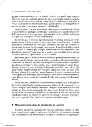 34 AgroDistribuidor • Cônsoli, Prado e Marino
que precisam ser consideradas caso se queira realizar uma perfeita gestão geren-
cial. Se no início do século XX, a produção agropecuária era predominantemente
familiar, sendo somente o excedente comercializado principalmente nas feiras li-
vres, o desenvolvimento econômico mundial que se construiu nos anos posteriores
fez com que esses processos se tornassem especializados.
Surgiram assim, nos anos posteriores a 1950, as primeiras observações de que
as macroetapas de produção, distribuição e comercialização aconteciam sempre
de forma descentralizada, assumindo cada uma delas particularidades ao longo de
cada processo conforme o produto final almejado.
Se por um lado a produção agrícola mundial e brasileira cresceu, os produ-
tores passaram a desempenhar um papel mais ativo, consolidando-se, profissio-
nalizando-se e investindo em tecnologia. Entretanto, para que isso ocorresse, as
indústrias de insumos, bem como diversas empresas de pesquisa (púbicas ou pri-
vadas), como a Embrapa, por exemplo, tiveram também uma importância fun-
damental ao desenvolverem produtos e serviços que possibilitassem o incrível
avanço na produção, especialmente no caso brasileiro.
Entretanto, pode-se dizer que é quase impossível que todos os produtores, nas
mais diversas atividades e culturas agrícolas e pecuárias, pudessem ser atendidos
e acessados os produtos, serviços e tecnologias diretamente com as empresas e
indústrias produtoras. Foi nesse sentido que se desenvolveram os canais de dis-
tribuição de insumos que envolvem distribuidores, revendas, cooperativas, lojas
agropecuárias e representantes que realizam a importante função de canal de re-
dução do número de transações, compartilhamento de riscos, carregamento de es-
toques, prestação de serviços, fracionamento de lotes, gestão de relacionamentos,
entre diversas outras formas de agregação de valor nos canais de distribuição de
insumos.
Assim, sem um alinhamento e desenvolvimento conjunto das estratégias de
distribuição das indústrias e distribuidores para melhor atender os produtores ru-
rais de todo país, dificilmente o Brasil teria alcançado os resultados citados pelo
ministro do Mapa acima mencionado. Mas qual o papel de cada um desses agen-
tes: indústrias de insumos, distribuidores e produtores? Como isso tem mudado
a dinâmica no setor de insumos no agronegócio brasileiro? Quais as implicações
para essas empresas? Esses são alguns dos temas analisados a seguir.
2 Mudanças na dinâmica da distribuição de insumos
Conforme discutido no capítulo introdutório deste livro, o interesse e esfor-
ço de entendimento e apoio às indústrias e distribuidores de insumos residem no
fato de acreditar que as transformações estruturais e dinâmicas do agronegócio
ISBN_6371.indb 34
ISBN_6371.indb 34 10/06/11 16:10
10/06/11 16:10
 