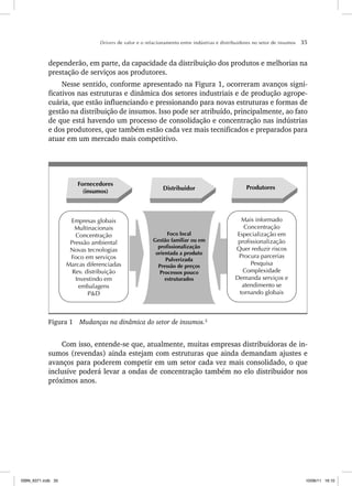Drivers de valor e o relacionamento entre indústrias e distribuidores no setor de insumos 35
dependerão, em parte, da capacidade da distribuição dos produtos e melhorias na
prestação de serviços aos produtores.
Nesse sentido, conforme apresentado na Figura 1, ocorreram avanços signi-
ficativos nas estruturas e dinâmica dos setores industriais e de produção agrope-
cuária, que estão influenciando e pressionando para novas estruturas e formas de
gestão na distribuição de insumos. Isso pode ser atribuído, principalmente, ao fato
de que está havendo um processo de consolidação e concentração nas indústrias
e dos produtores, que também estão cada vez mais tecnificados e preparados para
atuar em um mercado mais competitivo.
Fornecedores
(insumos)
Distribuidor Produtores
Mais informado
Concentração
Especialização em
profissionalização
Quer reduzir riscos
Procura parcerias
Pesquisa
Complexidade
Demanda serviços e
atendimento se
tornando globais
Empresas globais
Multinacionais
Concentração
Pressão ambiental
Novas tecnologias
Foco em serviços
Marcas diferenciadas
Rev. distribuição
Investindo em
embalagens
P&D
Foco local
Gestão familiar ou em
profissionalização
orientada a produto
Pulverizada
Pressão de preços
Processos pouco
estruturados
Figura 1 Mudanças na dinâmica do setor de insumos.2
Com isso, entende-se que, atualmente, muitas empresas distribuidoras de in-
sumos (revendas) ainda estejam com estruturas que ainda demandam ajustes e
avanços para poderem competir em um setor cada vez mais consolidado, o que
inclusive poderá levar a ondas de concentração também no elo distribuidor nos
próximos anos.
ISBN_6371.indb 35
ISBN_6371.indb 35 10/06/11 16:10
10/06/11 16:10
 