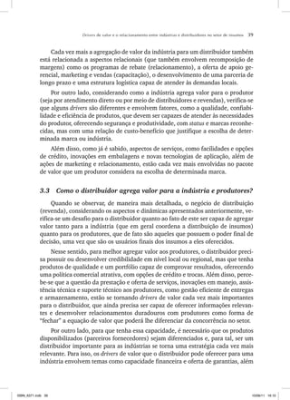 Drivers de valor e o relacionamento entre indústrias e distribuidores no setor de insumos 39
Cada vez mais a agregação de valor da indústria para um distribuidor também
está relacionada a aspectos relacionais (que também envolvem recomposição de
margens) como os programas de rebate (relacionamento), a oferta de apoio ge-
rencial, marketing e vendas (capacitação), o desenvolvimento de uma parceria de
longo prazo e uma estrutura logística capaz de atender às demandas locais.
Por outro lado, considerando como a indústria agrega valor para o produtor
(seja por atendimento direto ou por meio de distribuidores e revendas), verifica-se
que alguns drivers são diferentes e envolvem fatores, como a qualidade, confiabi-
lidade e eficiência de produtos, que devem ser capazes de atender às necessidades
do produtor, oferecendo segurança e produtividade, com status e marcas reconhe-
cidas, mas com uma relação de custo-benefício que justifique a escolha de deter-
minada marca ou indústria.
Além disso, como já é sabido, aspectos de serviços, como facilidades e opções
de crédito, inovações em embalagens e novas tecnologias de aplicação, além de
ações de marketing e relacionamento, estão cada vez mais envolvidas no pacote
de valor que um produtor considera na escolha de determinada marca.
3.3 Como o distribuidor agrega valor para a indústria e produtores?
Quando se observar, de maneira mais detalhada, o negócio de distribuição
(revenda), considerando os aspectos e dinâmicas apresentados anteriormente, ve-
rifica-se um desafio para o distribuidor quanto ao fato de este ser capaz de agregar
valor tanto para a indústria (que em geral coordena a distribuição de insumos)
quanto para os produtores, que de fato são aqueles que possuem o poder final de
decisão, uma vez que são os usuários finais dos insumos a eles oferecidos.
Nesse sentido, para melhor agregar valor aos produtores, o distribuidor preci-
sa possuir ou desenvolver credibilidade em nível local ou regional, mas que tenha
produtos de qualidade e um portfólio capaz de comprovar resultados, oferecendo
uma política comercial atrativa, com opções de crédito e trocas. Além disso, perce-
be-se que a questão da prestação e oferta de serviços, inovações em manejo, assis-
tência técnica e suporte técnico aos produtores, como gestão eficiente de entregas
e armazenamento, estão se tornando drivers de valor cada vez mais importantes
para o distribuidor, que ainda precisa ser capaz de oferecer informações relevan-
tes e desenvolver relacionamentos duradouros com produtores como forma de
“fechar” a equação de valor que poderá lhe diferenciar da concorrência no setor.
Por outro lado, para que tenha essa capacidade, é necessário que os produtos
disponibilizados (parceiros fornecedores) sejam diferenciados e, para tal, ser um
distribuidor importante para as indústrias se torna uma estratégia cada vez mais
relevante. Para isso, os drivers de valor que o distribuidor pode oferecer para uma
indústria envolvem temas como capacidade financeira e oferta de garantias, além
ISBN_6371.indb 39
ISBN_6371.indb 39 10/06/11 16:10
10/06/11 16:10
 