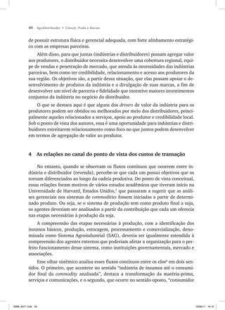 40 AgroDistribuidor • Cônsoli, Prado e Marino
de possuir estrutura física e gerencial adequada, com forte alinhamento estratégi-
co com as empresas parceiras.
Além disso, para que juntas (indústrias e distribuidores) possam agregar valor
aos produtores, o distribuidor necessita desenvolver uma cobertura regional, equi-
pe de vendas e penetração de mercado, que atenda às necessidades das indústrias
parceiras, bem como ter credibilidade, relacionamento e acesso aos produtores da
sua região. Os objetivos são, a partir dessa situação, que elas possam apoiar o de-
senvolvimento de produtos da indústria e a divulgação de suas marcas, a fim de
desenvolver um nível de parceria e fidelidade que incentive maiores investimentos
conjuntos da indústria no negócio do distribuidor.
O que se destaca aqui é que alguns dos drivers de valor da indústria para os
produtores podem ser obtidos ou melhorados por meio dos distribuidores, princi-
palmente aqueles relacionados a serviços, apoio ao produtor e credibilidade local.
Sob o ponto de vista dos autores, essa é uma oportunidade para indústrias e distri-
buidores estreitarem relacionamento como foco no que juntos podem desenvolver
em termos de agregação de valor ao produtor.
4 As relações no canal do ponto de vista dos custos de transação
No entanto, quando se observam os fluxos contínuos que ocorrem entre in-
dústria e distribuidor (revenda), percebe-se que cada um possui objetivos que os
tornam diferenciados ao longo da cadeia produtiva. Do ponto de vista conceitual,
essas relações foram motivos de vários estudos acadêmicos que tiveram início na
Universidade de Harvard, Estados Unidos,5
que passaram a sugerir que as análi-
ses gerenciais nos sistemas de commodities fossem iniciadas a partir de determi-
nado produto. Ou seja, se o sistema de produção tem como produto final a soja,
os agentes deveriam ser analisados a partir da contribuição que cada um oferecia
nas etapas necessárias à produção da soja.
A compreensão das etapas necessárias à produção, com a identificação dos
insumos básicos, produção, estocagem, processamento e comercialização, deno-
minada como Sistema Agroindustrial (SAG), deveria ser igualmente estendida à
compreensão dos agentes externos que poderiam afetar a organização para o per-
feito funcionamento desse sistema, como instituições governamentais, mercado e
associações.
Esse olhar sistêmico analisa esses fluxos contínuos entre os elos6
em dois sen-
tidos. O primeiro, que acontece no sentido “indústria de insumos até o consumi-
dor final da commodity analisada”, destaca a transformação da matéria-prima,
serviços e comunicações, e o segundo, que ocorre no sentido oposto, “consumidor
ISBN_6371.indb 40
ISBN_6371.indb 40 10/06/11 16:10
10/06/11 16:10
 