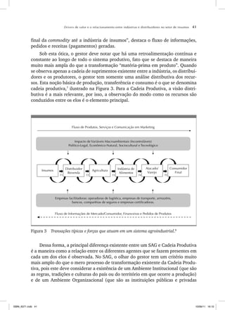 Drivers de valor e o relacionamento entre indústrias e distribuidores no setor de insumos 41
final da commodity até a indústria de insumos”, destaca o fluxo de informações,
pedidos e receitas (pagamentos) geradas.
Sob esta ótica, o gestor deve notar que há uma retroalimentação contínua e
constante ao longo de todo o sistema produtivo, fato que se destaca de maneira
muito mais ampla do que a transformação “matéria-prima em produto”. Quando
se observa apenas a cadeia de suprimentos existente entre a indústria, os distribui-
dores e os produtores, o gestor tem somente uma análise distributiva dos recur-
sos. Esta noção básica de produção, transferência e consumo é o que se denomina
cadeia produtiva,7
ilustrado na Figura 3. Para a Cadeia Produtiva, a visão distri-
butiva é a mais relevante, por isso, a observação do modo como os recursos são
conduzidos entre os elos é o elemento principal.
Fluxo de Informações de Mercado/Consumidor, Financeiras e Pedidos de Produtos
Empresas facilitadoras: operadoras de logística, empresas de transporte, armazéns,
bancos, companhias de seguros e empresas certificadoras.
Fluxo de Produtos, Serviços e Comunicação em Marketing
Impacto de Variáveis Macroambientais (Incontroláveis)
Político-Legal, Econômico-Natural, Sociocultural e Tecnológico
Agricultura
Atacado/
Varejo
Indústria de
Alimentos
Insumos Distribuidor
Revenda
Consumidor
Final
T1 T2 T3 T4 T5
Figura 3 Transações típicas e forças que atuam em um sistema agroindustrial.8
Dessa forma, a principal diferença existente entre um SAG e Cadeia Produtiva
é a maneira como a relação entre os diferentes agentes que se fazem presentes em
cada um dos elos é observada. No SAG, o olhar do gestor tem um critério muito
mais amplo do que o mero processo de transformação existente da Cadeia Produ-
tiva, pois este deve considerar a existência de um Ambiente Institucional (que são
as regras, tradições e culturas do país ou do território em que ocorre a produção)
e de um Ambiente Organizacional (que são as instituições públicas e privadas
ISBN_6371.indb 41
ISBN_6371.indb 41 10/06/11 16:10
10/06/11 16:10
 