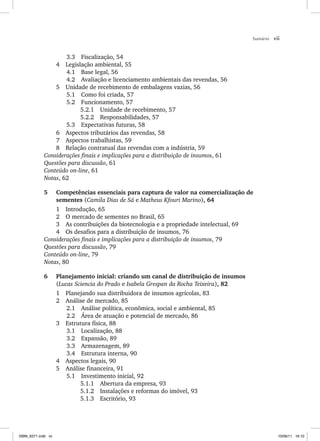 Sumário vii
3.3 Fiscalização, 54
4 Legislação ambiental, 55
4.1 Base legal, 56
4.2 Avaliação e licenciamento ambientais das revendas, 56
5 Unidade de recebimento de embalagens vazias, 56
5.1 Como foi criada, 57
5.2 Funcionamento, 57
5.2.1 Unidade de recebimento, 57
5.2.2 Responsabilidades, 57
5.3 Expectativas futuras, 58
6 Aspectos tributários das revendas, 58
7 Aspectos trabalhistas, 59
8 Relação contratual das revendas com a indústria, 59
Considerações finais e implicações para a distribuição de insumos, 61
Questões para discussão, 61
Conteúdo on-line, 61
Notas, 62
5 Competências essenciais para captura de valor na comercialização de
sementes (Camila Dias de Sá e Matheus Kfouri Marino), 64
1 Introdução, 65
2 O mercado de sementes no Brasil, 65
3 As contribuições da biotecnologia e a propriedade intelectual, 69
4 Os desafios para a distribuição de insumos, 76
Considerações finais e implicações para a distribuição de insumos, 79
Questões para discussão, 79
Conteúdo on-line, 79
Notas, 80
6 Planejamento inicial: criando um canal de distribuição de insumos
(Lucas Sciencia do Prado e Isabela Grespan da Rocha Teixeira), 82
1 Planejando sua distribuidora de insumos agrícolas, 83
2 Análise de mercado, 85
2.1 Análise política, econômica, social e ambiental, 85
2.2 Área de atuação e potencial de mercado, 86
3 Estrutura física, 88
3.1 Localização, 88
3.2 Expansão, 89
3.3 Armazenagem, 89
3.4 Estrutura interna, 90
4 Aspectos legais, 90
5 Análise financeira, 91
5.1 Investimento inicial, 92
5.1.1 Abertura da empresa, 93
5.1.2 Instalações e reformas do imóvel, 93
5.1.3 Escritório, 93
ISBN_6371.indb vii
ISBN_6371.indb vii 10/06/11 16:10
10/06/11 16:10
 